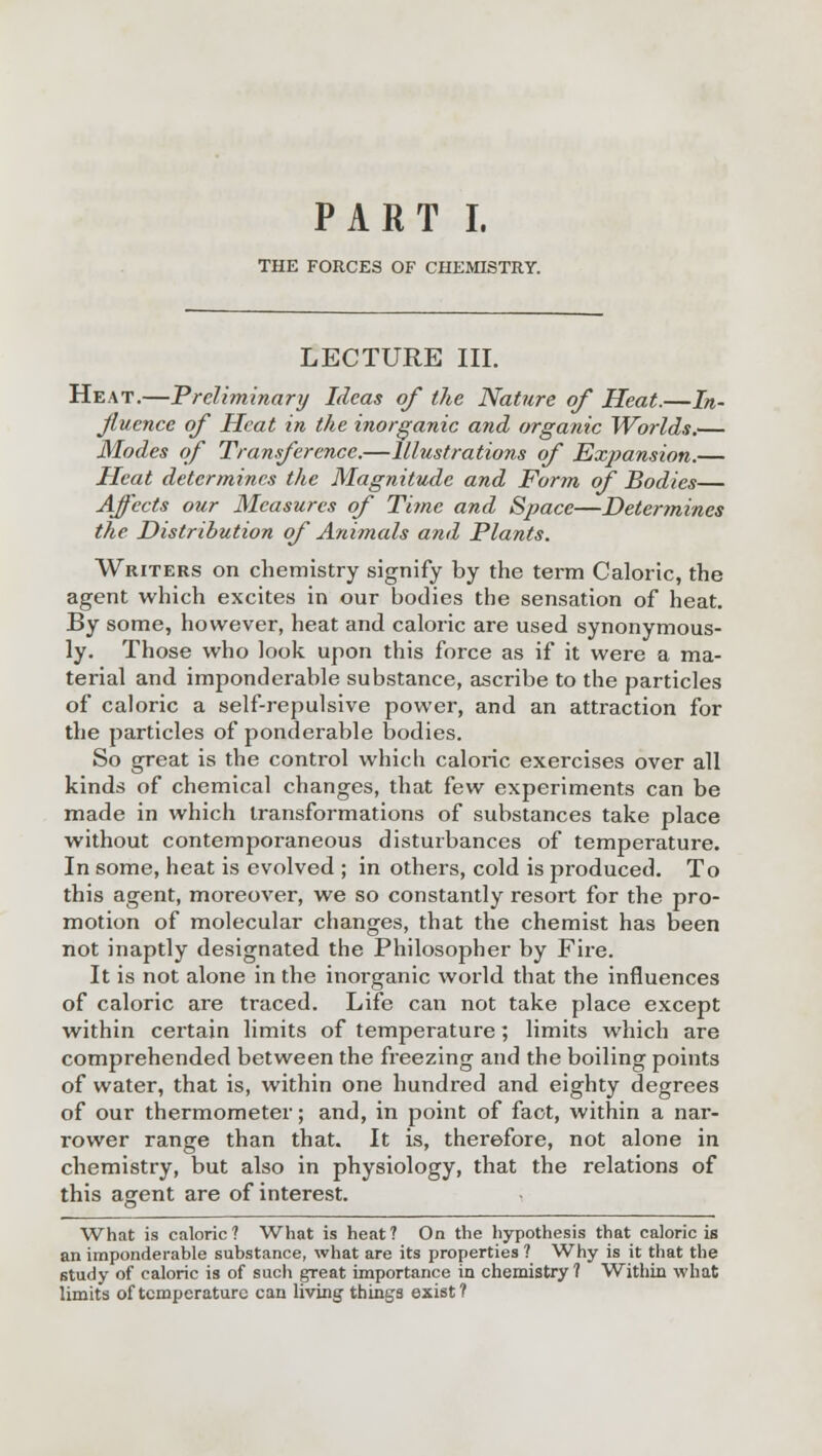 PART I. THE FORCES OF CHEMISTRY. LECTURE III. Heat.—Preliminary Ideas of the Nature of Heat.—In- fluence of Heat in the inorganic and organic Worlds.— Modes of Transference.—Illustrations of Expansion.— Heat determines the Magnitude and Form of Bodies— Affects our Measures of Time and Space—Determines the Distribution of Animals and Plants. Writers on chemistry signify by the term Caloric, the agent which excites in our bodies the sensation of heat. By some, however, heat and caloric are used synonymous- ly. Those who look upon this force as if it were a ma- terial and imponderable substance, ascribe to the particles of caloric a self-repulsive power, and an attraction for the particles of ponderable bodies. So great is the control which caloric exercises over all kinds of chemical changes, that few experiments can be made in which transformations of substances take place without contemporaneous disturbances of temperature. In some, heat is evolved ; in others, cold is produced. To this agent, moreover, we so constantly resort for the pro- motion of molecular changes, that the chemist has been not inaptly designated the Philosopher by Fire. It is not alone in the inorganic world that the influences of caloric are traced. Life can not take place except within certain limits of temperature; limits which are comprehended between the freezing and the boiling points of water, that is, within one hundred and eighty degrees of our thermometer; and, in point of fact, within a nar- rower range than that. It is, therefore, not alone in chemistry, but also in physiology, that the relations of this agent are of interest. What is caloric ? What is heat ? On the hypothesis that caloric is an imponderable substance, what are its properties ? Why is it that the 6tudy of caloric is of such great importance in chemistry ? Within what limits of temperature can living things exist?