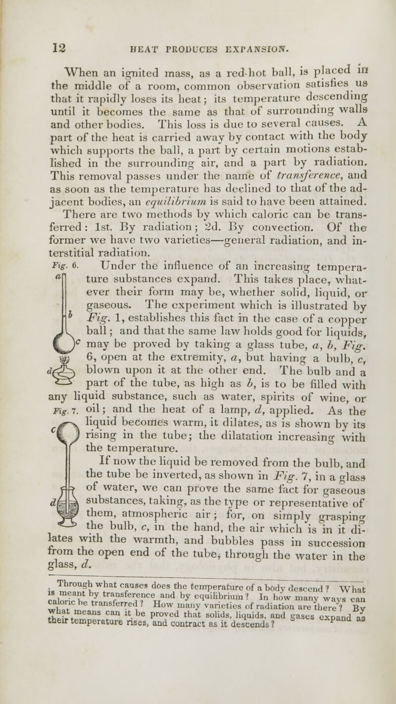 When an ignited mass, as a red-hot ball, is placed in the middle of a room, common observation satisfies us that it rapidly loses its heat; its temperature descending until it becomes the same as that of surrounding walls and other bodies. This loss is due to several causes. A part of the heat is carried away by contact with the body which supports the ball, a part by certain motions estab- lished in the surrounding air, and a part by radiation. This removal passes under the name of transference, and as soon as the temperature has declined to that of the ad- jacent bodies, an equilibrium is 6aid to have been attained. There are two methods by which caloric can be trans- ferred : 1st. By radiation; 2d. By convection. Of the former we have two varieties—general radiation, and in- terstitial radiation. Fig. 6. Under the influence of an increasing tempera- ture substances expand. This takes place, what- ever their form may be, whether solid, liquid, or gaseous. The experiment which is illustrated by Fig. 1, establishes this fact in the case of a copper ball; and that the same law holds good for liquids, )c may be proved by taking a glass tube, a, b, Fig. 6, open at the extremity, a, but having a bulb, c, blown upon it at the other end. The bulb and a part of the tube, as high as b, is to be filled with any liquid substance, such as water, spirits of wine, or Fig. 7. oil; and the heat of a lamp, d, applied. As the liquid becomes warm, it dilates, as is shown by its rising in the tube; the dilatation increasing with the temperature. If now the liquid be removed from the bulb, and the tube be inverted, as shown in Fig. 7, in a o-lass- of water, we can prove the same fact for gaseoua substances, taking, as the type or representative of them, atmospheric air • for, on simply graspinc the bulb, c, in the hand, the air which is in it di- lates with the warmth, and bubbles pass in succession from the open end of the tube* through the water in the glass, a. is ™Z2?I TSeS doesAe temperature of a body descend ? What ?,wfoK / tr*™kr*™e«nA by equilibrium? In how many ways can calonc be transferred ? How many varieties of radiation are (here ? Bv what means can it be proved that solids, liquids, and gases expand aa their temperature rises, and contract as it descends ? pand a3