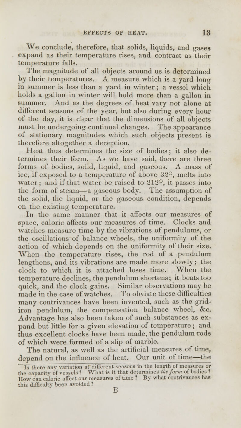 We conclude, therefore, that solids, liquids, and gases expand as their temperature rises, and contract as their temperature falls. The magnitude of all objects around us is determined by their temperatures. A measure which is a yard long in summer is less than a yard in winter; a vessel which holds a gallon in winter will hold more than a gallon in summer. And as the degrees of heat vary not alone at different seasons of the year, but also during every hour of the day, it is clear that the dimensions of all objects must be undergoing continual changes. The appearance of stationary magnitudes which such objects present is therefore altogether a deception. Heat thus determines the size of bodies; it also de- termines their form. As we have said, there are three forms of bodies, solid, liquid, and gaseous. A mass of ice, if exposed to a temperature of above 32°, melts into water; and if that water be raised to 212°, it passes into the form of steam—a gaseous body. The assumption of the solid, the liquid, or the gaseous condition, depends on the existing temperature. In the same manner that it affects our measures of space, caloric affects our measures of time. Clocks and watches measure time by the vibrations of pendulums, or the oscillations of balance wheels, the uniformity of the action of which depends on the uniformity of their size. When the temperature rises, the rod of a pendulum lengthens, and its vibrations are made more slowly; the clock to which it is attached loses time. When the temperature declines, the pendulum shortens; it beats too quick, and the clock gains. Similar observations may be made in the case of watches. To obviate these difficulties many contrivances have been invented, such as the grid- iron pendulum, the compensation balance wheel, &c. Advantage has also been taken of such substances as ex- pand but little for a given elevation of temperature ; and thus excellent clocks have been made, the pendulum rods of which were formed of a slip of marble. The natural, as well as the artificial measures of time, depend on the influence of heat. Our unit of time—the 1b there any variation at different seasons in the length of measures or the capacity of vessels ? What is it that determines the form of bodies ? How can caloric affect our measures of time ? By what contrivances has this difficulty been avoided ? B