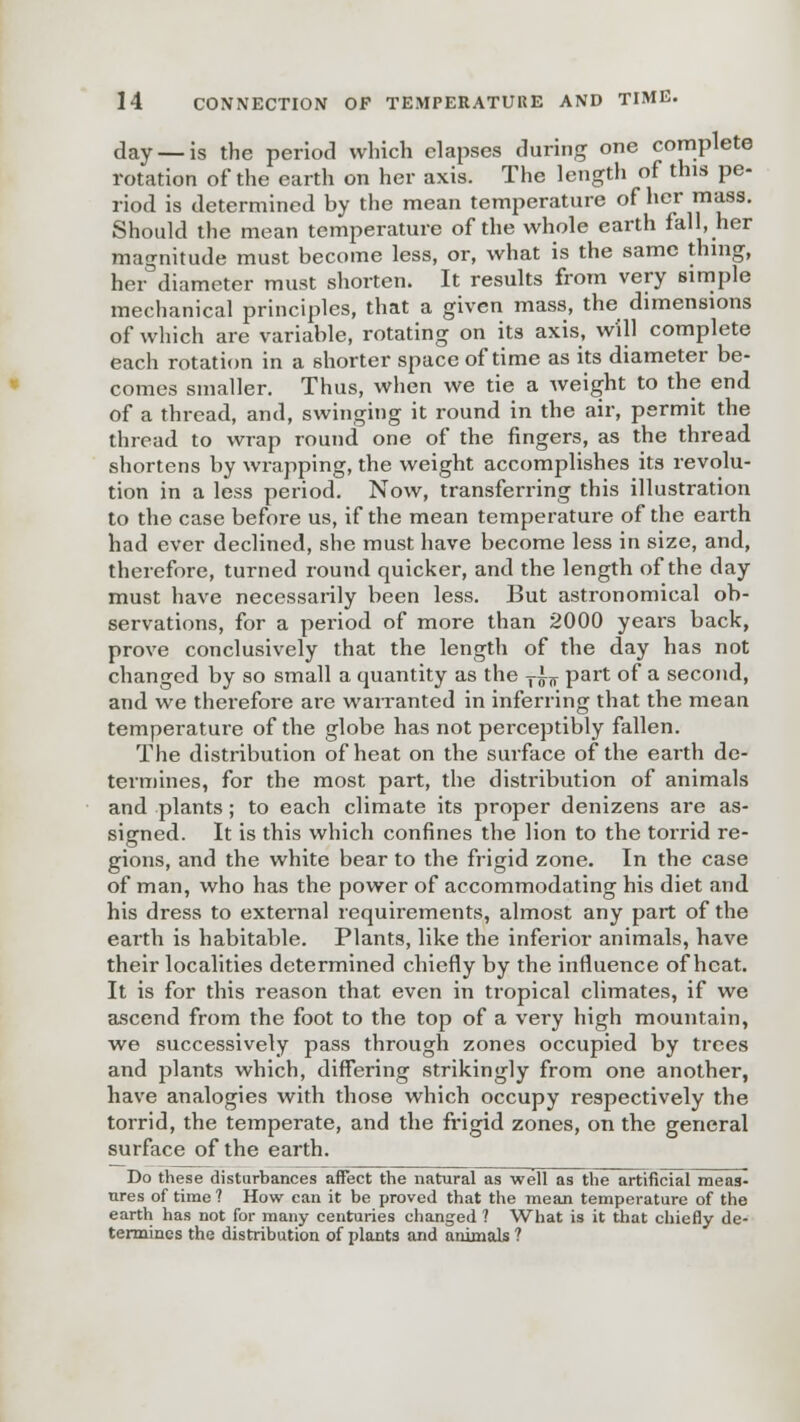 day — is the period which elapses during one complete rotation of the earth on her axis. The length of this pe- riod is determined by the mean temperature of her mass. Should the mean temperature of the whole earth fall, her magnitude must become less, or, what is the same thing, her diameter must shorten. It results from very simple mechanical principles, that a given mass, the dimensions of which are variable, rotating on its axis, will complete each rotation in a shorter space of time as its diameter be- comes smaller. Thus, when we tie a weight to the end of a thread, and, swinging it round in the air, permit the thread to wrap round one of the fingers, as the thread shortens by wrapping, the weight accomplishes its revolu- tion in a less period. Now, transferring this illustration to the case before us, if the mean temperature of the earth had ever declined, she must have become less in size, and, therefore, turned round quicker, and the length of the day must have necessarily been less. But astronomical ob- servations, for a period of more than 2000 years back, prove conclusively that the length of the day has not changed by so small a quantity as the T^ part of a second, and we therefore are warranted in inferring that the mean temperature of the globe has not perceptibly fallen. The distribution of heat on the surface of the earth de- termines, for the most part, the distribution of animals and plants; to each climate its proper denizens are as- signed. It is this which confines the lion to the torrid re- gions, and the white bear to the frigid zone. In the case of man, who has the power of accommodating his diet and his dress to external requirements, almost any part of the earth is habitable. Plants, like the inferior animals, have their localities determined chiefly by the influence of heat. It is for this reason that even in tropical climates, if we ascend from the foot to the top of a very high mountain, we successively pass through zones occupied by trees and plants which, differing strikingly from one another, have analogies with those which occupy respectively the torrid, the temperate, and the frigid zones, on the general surface of the earth. Do these disturbances affect the natural as well as the artificial meas- ures of time ? How can it be proved that the mean temperature of the earth has not for many centuries changed ? What is it that chiefly de- termines the distribution of plants and animals ?