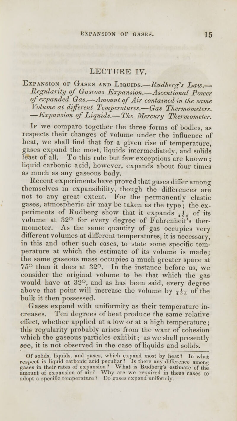 LECTURE IV. Expansion op Gases and Liquids.—Rudberg's Law.— Regularity of Gaseous Expansion.—Ascentional Power of expanded Gas.—Amount of Air contained in the same Volume at different Temperatures.—Gas Thermometers. —Expansion of Liquids.— The Mercury Thermometer. If we compare together the three forms of bodies, as respects their changes of volume under the influence of heat, we shall find that for a given rise of temperature, gases expand the most, liquids intermediately, and solids least of all. To this rule but few exceptions are known ; liquid carbonic acid, however, expands about four times as much as any gaseous body. Recent experiments have proved that gases differ among themselves in expansibility, though the differences are not to any great extent. For the permanently elastic gases, atmospheric air may be taken as the type; the ex- periments of Rudberg show that it expands T|-T of its volume at 32° for every degree of Fahrenheit's ther- mometer. As the same quantity of gas occupies very different volumes at different temperatures, it is necessary, in this and other such cases, to state some specific tem- perature at which the estimate of its volume is made; the same gaseous mass occupies a much greater space at 75° than it does at 32°. In the instance before us, we consider the original volume to be that which the gas would have at 32°, and as has been said, every degree above that point will increase the volume by T|g of the bulk it then possessed. Gases expand with uniformity as their temperature in- creases. Ten degrees of heat produce the same relative effect, whether applied at a low or at a high temperature; this regularity probably arises from the want of cohesion which the gaseous particles exhibit; as we shall presently see, it is not observed in the case of liquids and solids. Of solids, liquids, and gases, which expand most by heat? In what respect is liquid carbonic acid peculiar? Is there any difference among gases in their rates of expansion ? What is Rudberg's estimate of the amount of expansion of air? Why are we required in these cases to adopt a specific temperature ? Do gases expand uniformly.