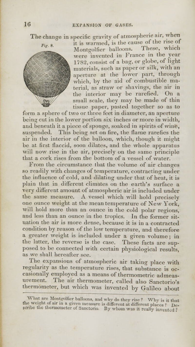 The change in specific gravity of atmospheric air, when it is warmed, is the cause of the rise of Montgolfier balloons. These, which were invented in France in the year 1782, consist of a bag, or globe, of light materials, such as paper or silk, with an aperture at the lower part, through which, by the aid of combustible ma- terial, as straw or shavings, the air in the interior may be rarefied. On a small scale, they may be made of thin tissue paper, pasted together so as to form a sphere of two or three feet in diameter, an aperture being- cut in the lower portion six inches or more in width, and beneath it a piece of sponge, soaked in spirits of wine, suspended. This being set on fire, the flame rarefies the air in the interior of the balloon, which, though it might be at first flaccid, soon dilates, and the whole apparatus will now rise in the air, precisely on the same principle that a cork rises from the bottom of a vessel of water. From the circumstance that the volume of air changes so readily with changes of temperature, conti'acting under the influence of cold, and dilating under that of heat, it is plain that in different climates on the earth's surface a very different amount of atmospheric air is included under the same measure. A vessel which will hold precisely one ounce weight at the mean temperatui-e of New Yoik, will hold more than an ounce in the cold polar regions, and less than an ounce in the tropics. In t'he former sit- uation the air is more dense, because it is in a contracted condition by reason of the low temperature, and therefore a greater weight is included under a given volume; in the latter, the reverse is the case. These facts are sup- posed to be connected with certain physiological results, as we shall hereafter see. The expansions of atmospheric air taking place with regularity as the temperature rises, that substance is oc- casionally employed as a means of thermometric admeas- urement. The air thermometer, called also Sanctorio's thermometer, but which was invented by Galileo about What are Montgolfier balloons, and why do they rise ? Why is it that the weight of air in a given measure is different at different places ' De- scribe the thermometer of Sanctorio. By whom was it really invent d J