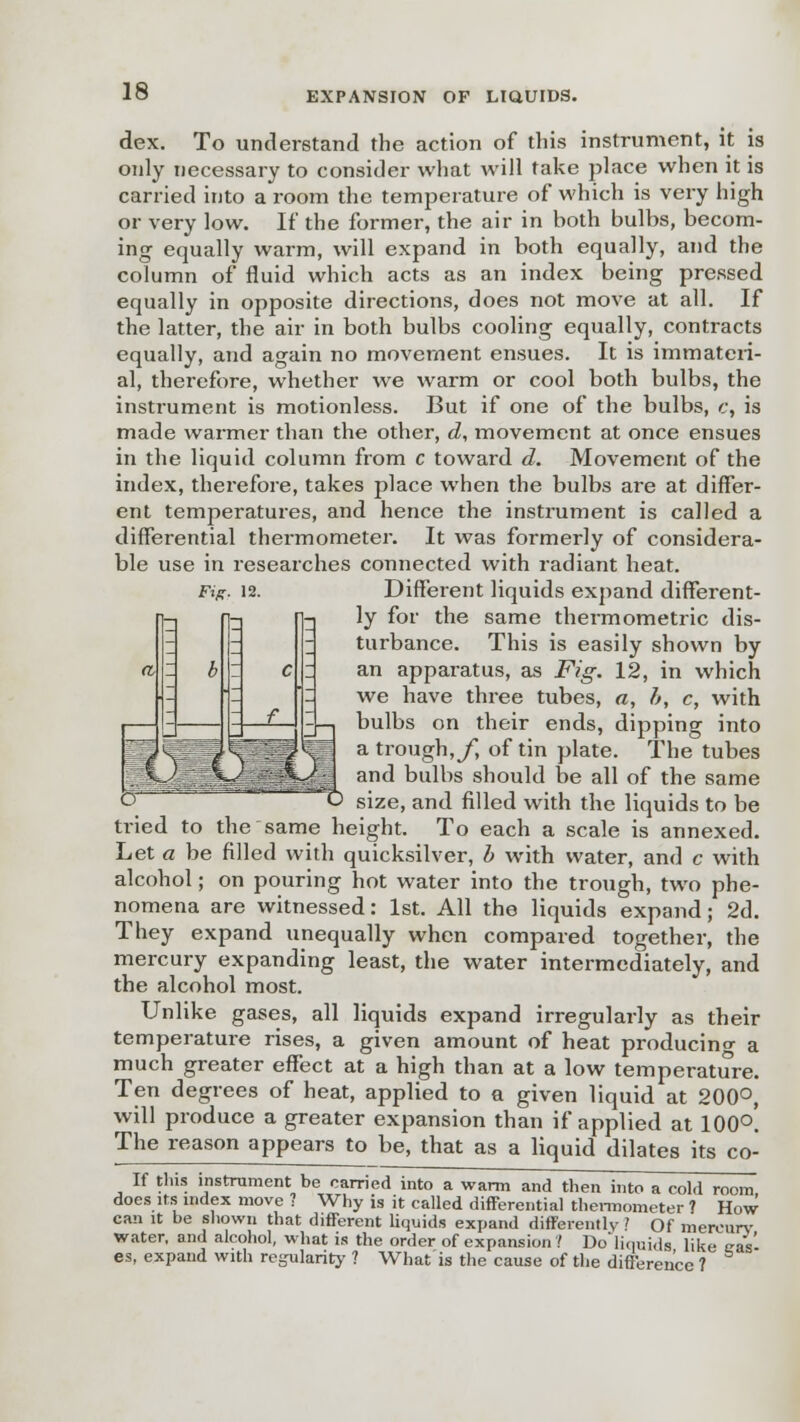 dex. To understand the action of this instrument, it is only necessary to consider what will take place when it is carried into a room the temperature of which is very high or very low. If the former, the air in hoth bulbs, becom- ing equally warm, will expand in both equally, and the column of fluid which acts as an index being pressed equally in opposite directions, does not move at all. If the latter, the air in both bulbs cooling equally, contracts equally, and again no movement ensues. It is immateri- al, therefore, whether we warm or cool both bulbs, the instrument is motionless. But if one of the bulbs, c, is made warmer than the other, d, movement at once ensues in the liquid column from c toward d. Movement of the index, therefore, takes ])lace when the bulbs are at differ- ent temperatures, and hence the instrument is called a differential thermometer. It was formerly of considera- ble use in researches connected with radiant heat. Different liquids expand different- ly for the same thermometric dis- turbance. This is easily shown by an apparatus, as Fig. 12, in which we have three tubes, a, h, c, with bulbs on their ends, dipping into a trough, f, of tin plate. The tubes and bulbs should be all of the same size, and filled with the liquids to be ti-ied to the same height. To each a scale is annexed. Let a be filled with quicksilver, b with water, and c with alcohol; on pouring hot water into the trough, two phe- nomena are witnessed: 1st. All the liquids expand; 2d. They expand unequally when compared together, the mercury expanding least, the water intermediately, and the alcohol most. Unlike gases, all liquids expand irregularly as their temperature rises, a given amount of heat producing a much greater effect at a high than at a low temperature. Ten degrees of heat, applied to a given liquid at 200°, will produce a greater expansion than if applied at 100°. The reason appears to be, that as a liquid dilates its co- If this instrument be carried into a warm and then into a cold room does its index move ? Why is it called differential thermometer ? How can it be shown that different liquids expand differently ? Of mercury water, and alcohol, what is the order of expansion ? Do'liquids like tra's' es, expand with regularity ? What is the cause of the difference ?