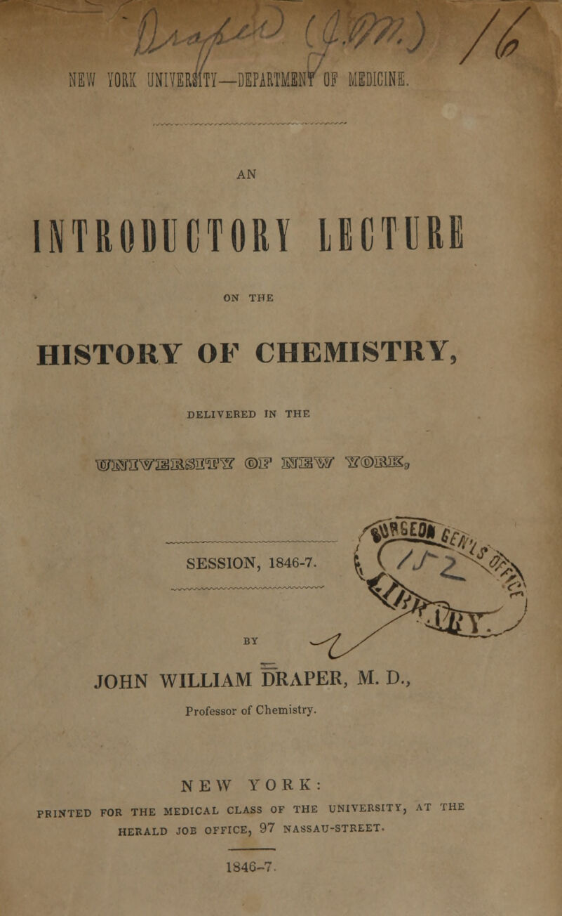 -J /fa NEW YORK UNIVERSITY—DEPARTMENT OF MEDICINE. AN INTRODUCTORY LECTURE HISTORY OF CHEMISTRY, DELIVERED W THE TOrawi3iBssiFs? ®if kjsiw s®mm, SESSION, 1846-7. I ( /.A/^^. ■ V JOHN WILLIAM DRAPER, M. D., Professor of Chemistry. NEW YORK: PRINTED FOR THE MEDICAL CLASS OF THE UNIVERSITY, AT THE HERALD JOE OFFICE, 97 NASSAU-STREET. 1846-7.