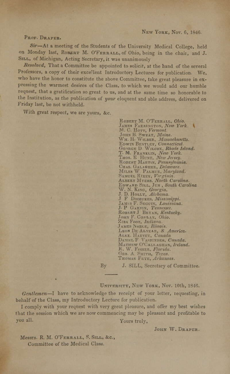 New York, Nov. 6, 1846. Prof. Draper. Sir—At a meeting of the Students of the University Medical College, held on Monday last, Robert M. O'Ferrall, of Ohio, being in the chaii, and J. Sill, of Michigan, Acting Secretary, it was unanimously Resolved, That a Committee be appointed to solicit, at the hand of the several Professors, a copy of their excellent Introductory Lectures for publication. We, who have the honor to constitute the above Committee, take great pleasure in ex- pressing the warmest desires of the Class, to which we would add our humble request, that a gratification so great to us, and at the same time so honorable to the Institution, as the publication of your eloquent and able address, delivered on Friday last, be not withheld. With great respect, we are yours, &c. Robert M. O'Ferrat.l, Ohio. James Farrington, Neio York. \ M. C. Hovt, Vermont. John B. Sweat, Maine. W,m. II- Wilder, Massachusetts. Edwin Bentlev, Connecticut. George U Wilcox, Rhode Island. T. M. Franklin, Nero York. Thos. E Hunt, New Jersey. Robert Martin, Pennsylvania. Chas. Galagher, Delaware. Miles W Palmer, Maryland. Samuel Rixev, Virginia. Albert Myers. North Carolina. Edward Sill, Jun , South Carolina W. N. King, Georgia. J. D. Holly, Alabama. J F Dismukes, Mississippi. Jamss F. Segcin, Louisiana. J. P Garvin, Tennessee. Robf.bt J Bryan, Kentucky. John F. Co.nlav, Ohio. Ziba Foot, Indiana. James Noble, Illinois. Leon De Alvear, jS America. Alex. Harvey, Canada Danikl F \A^RiNr>ER, Canada. Mathew O'Callaghan, Ireland. K. W. Fisher, Florida. 'Inn. A Smith, Texas. Thomas Frye, Arkansas. By J. SILL, Secretary of Committee. U.viverpity, New York, Nov. 10th, 1846. Gentlemen—I have to acknowledge the receipt of your letler, requesting, in behalf of the Class, my Introductory Lecture for publication. I comply with your request with very great pleasure, and offer my best wishes that the session which we are now commencing may be pleasant and profitable to you all. Yours truly, John W. Draper. Messrs. R. M. O'Ferrall, S. Sill, &c, Committee of the Medical Class.