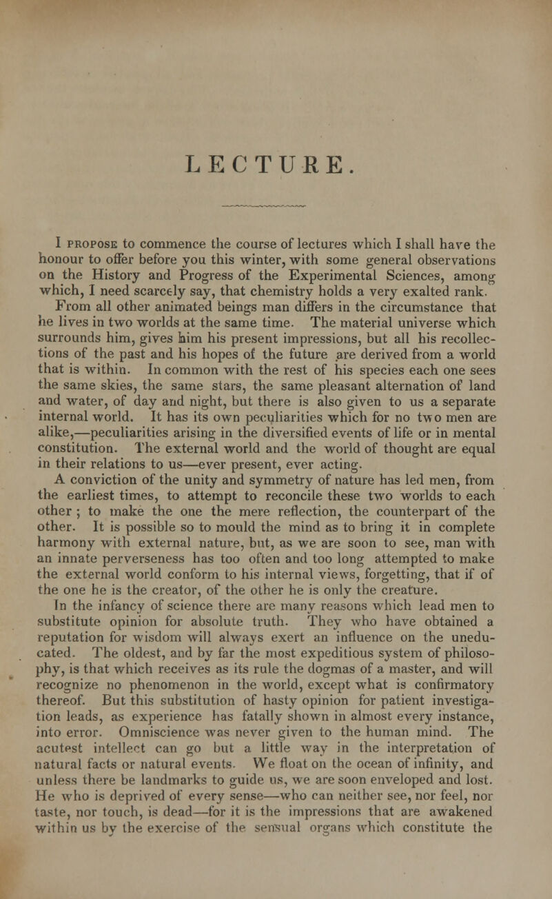 LECTURE. I propose to commence the course of lectures which I shall have the honour to offer before you this winter, with some general observations on the History and Progress of the Experimental Sciences, among which, I need scarcely say, that chemistry holds a very exalted rank. From all other animated beings man differs in the circumstance that he lives in two worlds at the same time. The material universe which surrounds him, gives him his present impressions, but all his recollec- tions of the past and his hopes of the future are derived from a world that is within. In common with the rest of his species each one sees the same skies, the same stars, the same pleasant alternation of land and water, of day and night, but there is also given to us a separate internal world. It has its own peculiarities which for no two men are alike,—peculiarities arising in the diversified events of life or in mental constitution. The external world and the world of thought are equal in their relations to us—ever present, ever acting. A conviction of the unity and symmetry of nature has led men, from the earliest times, to attempt to reconcile these two worlds to each other ; to make the one the mere reflection, the counterpart of the other. It is possible so to mould the mind as to bring it in complete harmony with external nature, but, as we are soon to see, man with an innate perverseness has too often and too long attempted to make the external world conform to his internal views, forgetting, that if of the one he is the creator, of the other he is only the creature. In the infancy of science there are many reasons which lead men to substitute opinion for absolute truth. They who have obtained a reputation for wisdom will always exert an influence on the unedu- cated. The oldest, and by far the most expeditious system of philoso- phy, is that which receives as its rule the dogmas of a master, and will recognize no phenomenon in the world, except what is confirmatory thereof. But this substitution of hasty opinion for patient investiga- tion leads, as experience has fatally shown in almost every instance, into error. Omniscience was never given to the human mind. The acutpst intellect can go but a little way in the interpretation of natural facts or natural events. We float on the ocean of infinity, and unless there be landmarks to guide us, we are soon enveloped and lost. He who is deprived of every sense—who can neither see, nor feel, nor taste, nor touch, is dead—for it is the impressions that are awakened within us by the exercise of the sensual organs which constitute the