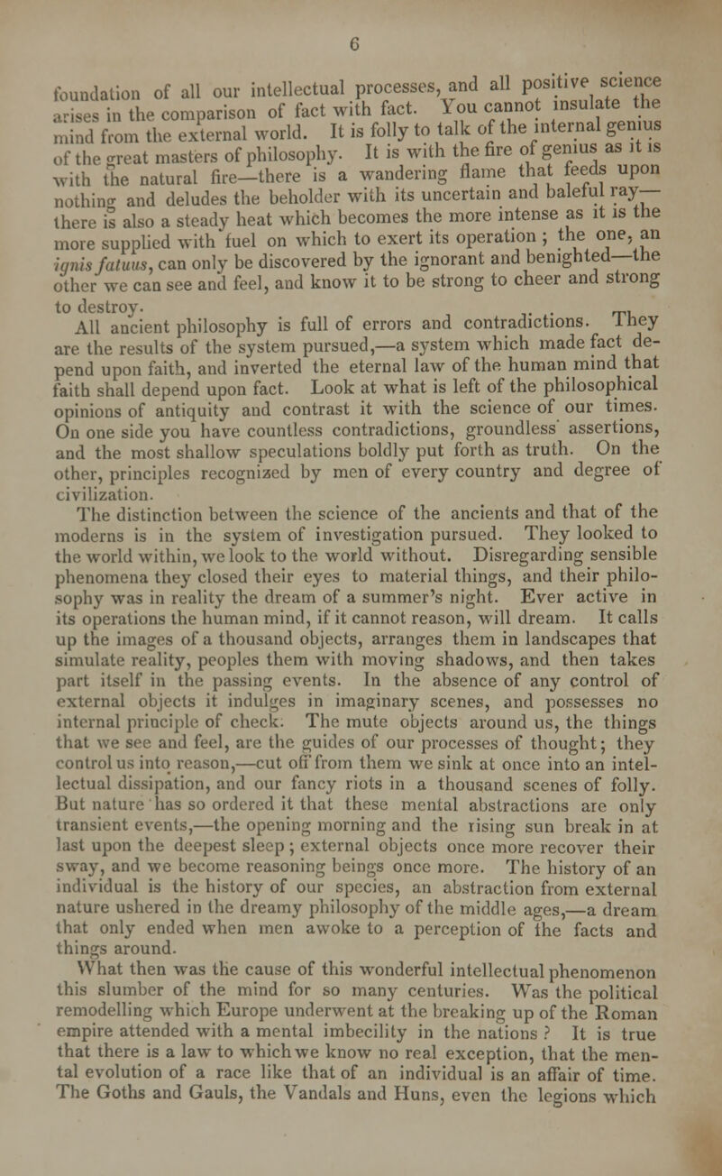 foundation of all our intellectual processes and all posit,ve science arises in the comparison of fact with fact. You cannot insulate the m!nd from the external world. It is folly to talk of the internal genius of the great masters of philosophy. It is with the fire of genius as it is with the natural fire-there is a wandering flame that feeds upon nothincr and deludes the beholder with its uncertain and baleful ray- there is also a steady heat which becomes the more intense as it is the more supplied with fuel on which to exert its operation ; the one. an ■ignis fatuus, can only be discovered by the ignorant and benighted—the other we can see and feel, and know it to be strong to cheer and strong to destroy. . All ancient philosophy is full of errors and contradictions. Ihey are the results of the system pursued,—a system which made fact de- pend upon faith, and inverted the eternal law of the human mind that faith shall depend upon fact. Look at what is left of the philosophical opinions of antiquity and contrast it with the science of our times. On one side you have countless contradictions, groundless' assertions, and the most shallow speculations boldly put forth as truth. On the other, principles recognized by men of every country and degree of civilization. The distinction between the science of the ancients and that of the moderns is in the system of investigation pursued. They looked to the world within, we look to the world without. Disregarding sensible phenomena they closed their eyes to material things, and their philo- sophy was in reality the dream of a summer's night. Ever active in its operations the human mind, if it cannot reason, will dream. It calls up the images of a thousand objects, arranges them in landscapes that simulate reality, peoples them with moving shadows, and then takes part itself in the passing events. In the absence of any control of external objects it indulges in imaginary scenes, and possesses no internal principle of check. The mute objects around us, the things that we see and feel, are the guides of our processes of thought; they control us into reason,—cut oft from them we sink at once into an intel- lectual dissipation, and our fancy riots in a thousand scenes of folly. But nature has so ordered it that these mental abstractions are only transient events,—the opening morning and the rising sun break in at last upon the deepest sleep ; external objects once more recover their sway, and we become reasoning beings once more. The history of an individual is the history of our species, an abstraction from external nature ushered in the dreamy philosophy of the middle ages,—a dream that only ended when men awoke to a perception of the facts and things around. What then was the cause of this wonderful intellectual phenomenon this slumber of the mind for so many centuries. Was the political remodelling which Europe underwent at the breaking up of the Roman empire attended with a mental imbecility in the nations ? It is true that there is a law to which we know no real exception, that the men- tal evolution of a race like that of an individual is an affair of time. The Goths and Gauls, the Vandals and Huns, even the legions which