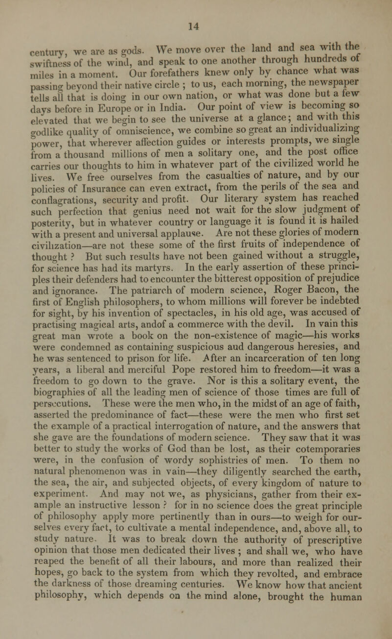 century, we are as gods. We move over the land and sea with the swiftness of the wind, and speak to one another through hundreds ot miles in a moment. Our forefathers knew only by chance what was passino- beyond their native circle ; to us, each morning, the newspaper tells all that is doing in our own nation, or what was done but a tew days before in Europe or in India. Our point of view is becoming so elevated that we begin to see the universe at a glance; and with this o-odlike quality of omniscience, we combine so great an individualizing power, that wherever affection guides or interests prompts, we single from a thousand millions of men a solitary one, and the post office carries our thoughts to him in whatever part of the civilized world he lives. We free ourselves from the casualties of nature, and by our policies of Insurance can even extract, from the perils of the sea and conflagrations, security and profit. Our literary system has reached such perfection that genius need not wait for the slow judgment of posterity, but in whatever country or language it is found it is hailed with a present and universal applause. Are not these glories of modern civilization—are not these some of the first fruits of independence of thought ? But such results have not been gained without a struggle, for science has had its martyrs. In the early assertion of these princi- ples their defenders had to encounter the bitterest opposition of prejudice and ignorance. The patriarch of modern science, Roger Bacon, the first of English philosophers, to whom millions will forever be indebted for sight, by his invention of spectacles, in his old age, was accused of practising magical arts, andof a commerce with the devil. In vain this great man wrote a book on the non-existence of magic—his works were condemned as containing suspicious aud dangerous heresies, and he was sentenced to prison for life. .After an incarceration of ten long years, a liberal and merciful Pope restored him to freedom—it was a freedom to go down to the grave. Nor is this a solitary event, the biographies of all the leading men of science of those times are full of persecutions. These were the men who, in the midst of an age of faith, asserted the predominance of fact—these were the men who first set the example of a practical interrogation of nature, and the answrers that she gave are the foundations of modern science. They saw that it was better to study the works of God than be lost, as their cotemporaries were, in the confusion of wordy sophistries of men. To them no natural phenomenon was in vain—they diligently searched the earth, the sea, the air, and subjected objects, of every kingdom of nature to experiment. And may not we, as physicians, gather from their ex- ample an instructive lesson ? for in no science does the great principle of philosophy apply more pertinently than in ours—to weigh for our- selves every fact, to cultivate a mental independence, and, above all, to study nature. It was to break down the authority of prescriptive opinion that those men dedicated their lives ; and shall we, who have reaped the benefit of all their labours, and more than realized their hopes, go back to the system from which they revolted, and embrace the darkness of those dreaming centuries. We know how that ancient philosophy, which depends oa the mind alone, brought the human