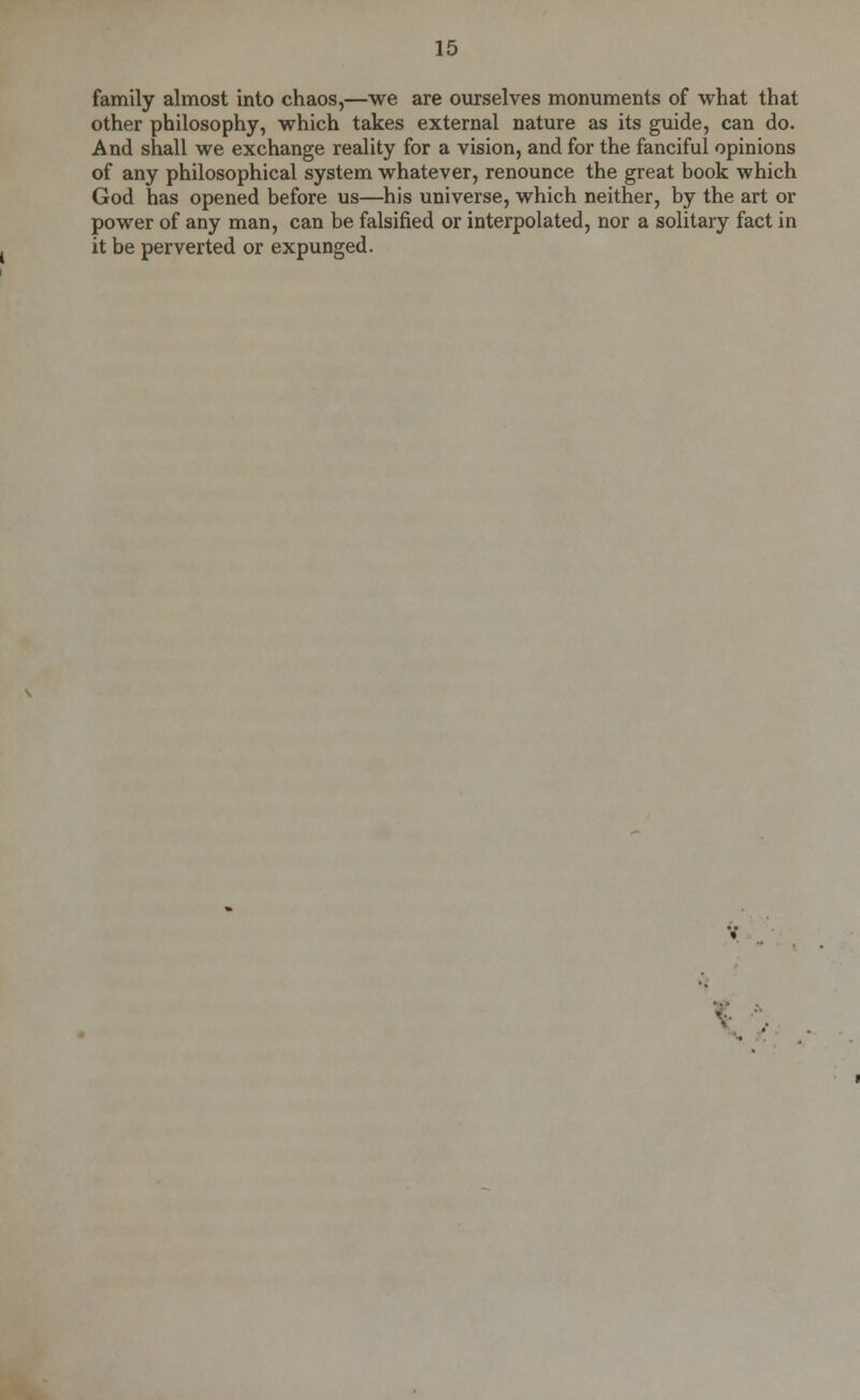 family almost into chaos,—we are ourselves monuments of what that other philosophy, which takes external nature as its guide, can do. And shall we exchange reality for a vision, and for the fanciful opinions of any philosophical system whatever, renounce the great book which God has opened before us—his universe, which neither, by the art or power of any man, can be falsified or interpolated, nor a solitary fact in it be perverted or expunged. •