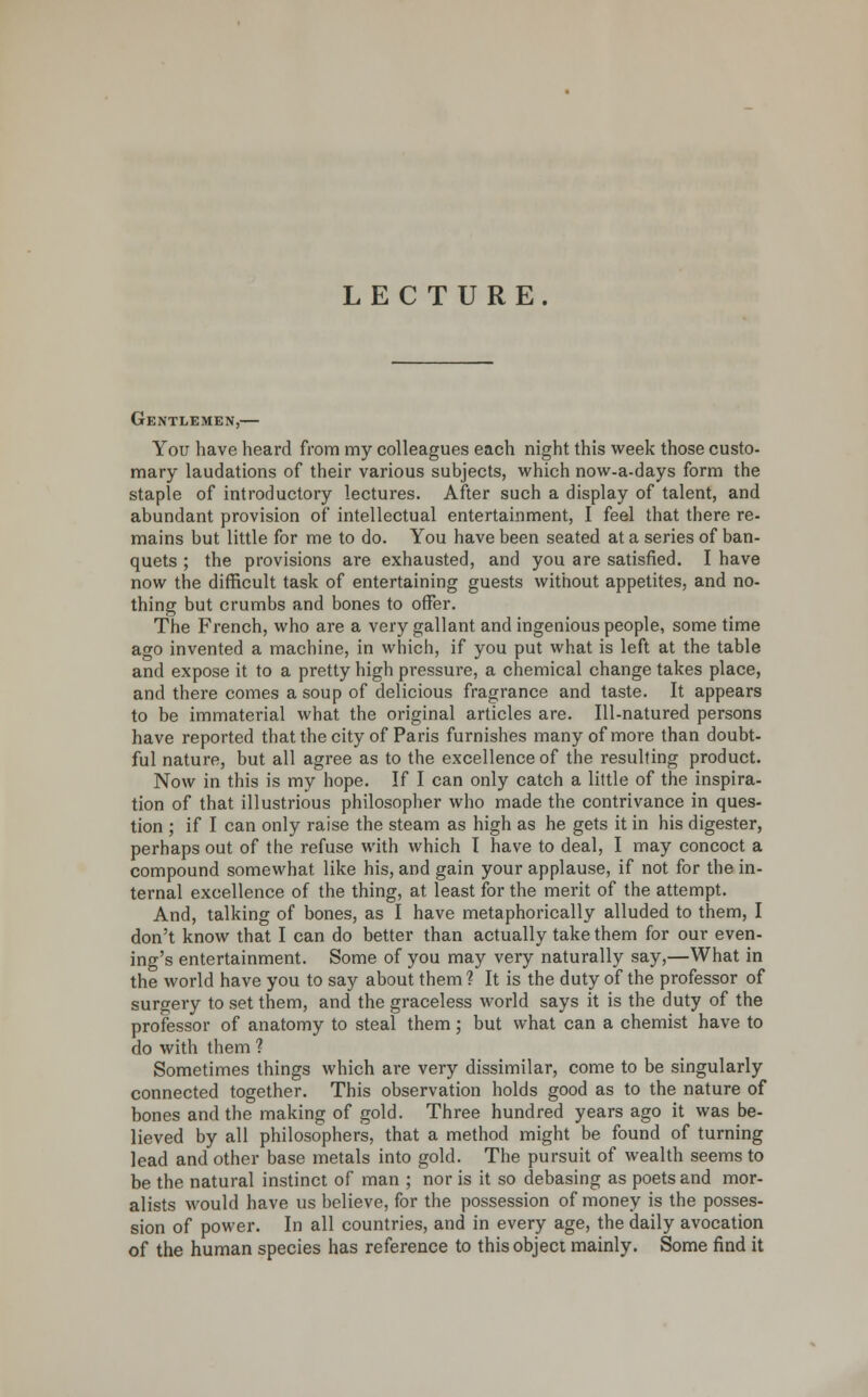 LECTURE. Gentlemen,— You have heard from my colleagues each night this week those custo- mary laudations of their various subjects, which now-a-days form the staple of introductory lectures. After such a display of talent, and abundant provision of' intellectual entertainment, I feel that there re- mains but little for me to do. You have been seated at a series of ban- quets ; the provisions are exhausted, and you are satisfied. I have now the difficult task of entertaining guests without appetites, and no- thing but crumbs and bones to offer. The French, who are a very gallant and ingenious people, some time ago invented a machine, in which, if you put what is left at the table and expose it to a pretty high pressure, a chemical change takes place, and there comes a soup of delicious fragrance and taste. It appears to be immaterial what the original articles are. Ill-natured persons have reported that the city of Paris furnishes many of more than doubt- ful nature, but all agree as to the excellence of the resulting product. Now in this is my hope. If I can only catch a little of the inspira- tion of that illustrious philosopher who made the contrivance in ques- tion ; if I can only raise the steam as high as he gets it in his digester, perhaps out of the refuse with which I have to deal, I may concoct a compound somewhat, like his, and gain your applause, if not for the in- ternal excellence of the thing, at least for the merit of the attempt. And, talking of bones, as I have metaphorically alluded to them, I don't know that I can do better than actually take them for our even- ing's entertainment. Some of you may very naturally say,—What in the world have you to say about them? It is the duty of the professor of surgery to set them, and the graceless world says it is the duty of the professor of anatomy to steal them; but what can a chemist have to do with them ? Sometimes things which are very dissimilar, come to be singularly connected together. This observation holds good as to the nature of bones and the making of gold. Three hundred years ago it was be- lieved by all philosophers, that a method might be found of turning lead and other base metals into gold. The pursuit of wealth seems to be the natural instinct of man ; nor is it so debasing as poets and mor- alists would have us believe, for the possession of money is the posses- sion of power. In all countries, and in every age, the daily avocation of the human species has reference to this object mainly. Some find it