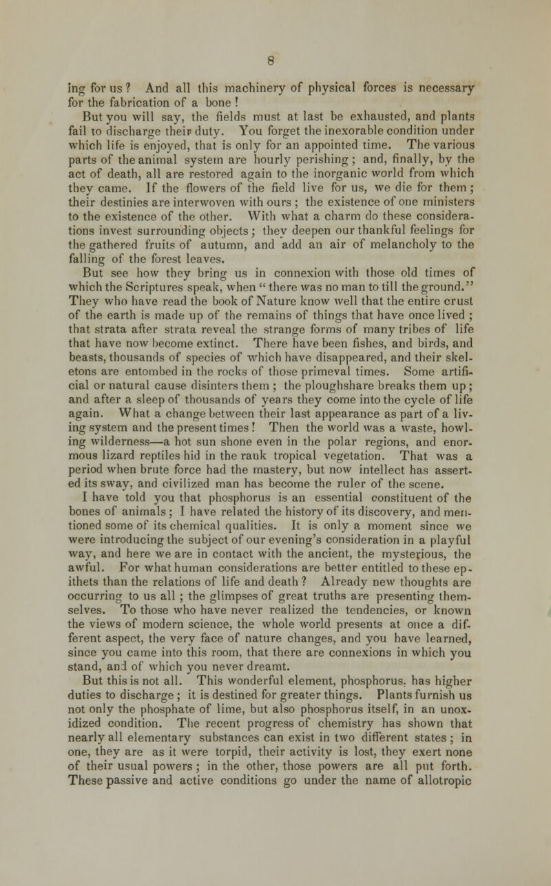 ing for us 1 And all this machinery of physical forces is necessary for the fabrication of a bone ! But you will say, the fields must at last be exhausted, and plants fail to discharge their duty. You forget the inexorable condition under which life is enjoyed, that is only for an appointed time. The various parts of the animal system are hourly perishing; and, finally, by the act of death, all are restored again to the inorganic world from which they came. If the flowers of the field live for us, we die for them; their destinies are interwoven with ours ; the existence of one ministers to the existence of the other. With what a charm do these considera- tions invest surrounding objects ; they deepen our thankful feelings for the gathered fruits of autumn, and add an air of melancholy to the falling of the forest leaves. But see how they bring us in connexion with those old times of which the Scriptures speak, when  there was no man to till the ground. They who have read the book of Nature know well that the entire crust of the earth is made up of the remains of things that have once lived ; that strata after strata reveal the strange forms of many tribes of life that have now become extinct. There have been fishes, and birds, and beasts, thousands of species of which have disappeared, and their skel- etons are entombed in the rocks of those primeval times. Some artifi- cial or natural cause disinters them ; the ploughshare breaks them up ; and after a sleep of thousands of years they come into the cycle of life again. What a change between their last appearance as part of a liv- ing system and the present times ! Then the world was a waste, howl- ing wilderness—a hot sun shone even in the polar regions, and enor- mous lizard reptiles hid in the rank tropical vegetation. That was a period when brute force had the mastery, but now intellect has assert- ed its sway, and civilized man has become the ruler of the scene. I have told you that phosphorus is an essential constituent of the bones of animals; I have related the history of its discovery, and men- tioned some of its chemical qualities. It is only a moment since we were introducing the subject of our evening's consideration in a playful way, and here we are in contact with the ancient, the mysterious, the awful. For what human considerations are better entitled to these ep- ithets than the relations of life and death ? Already new thoughts are occurring to us all ; the glimpses of great truths are presenting them- selves. To those who have never realized the tendencies, or known the views of modern science, the whole world presents at once a dif- ferent aspect, the very face of nature changes, and you have learned, since you came into this room, that there are connexions in which you stand, and of which you never dreamt. But this is not all. This wonderful element, phosphorus, has higher duties to discharge ; it is destined for greater things. Plants furnish us not only the phosphate of lime, but also phosphorus itself, in an unox- idized condition. The recent progress of chemistry has shown that nearly all elementary substances can exist in two different states ; in one, they are as it were torpid, their activity is lost, they exert none of their usual powers; in the other, those powers are all put forth. These passive and active conditions go under the name of allotropic