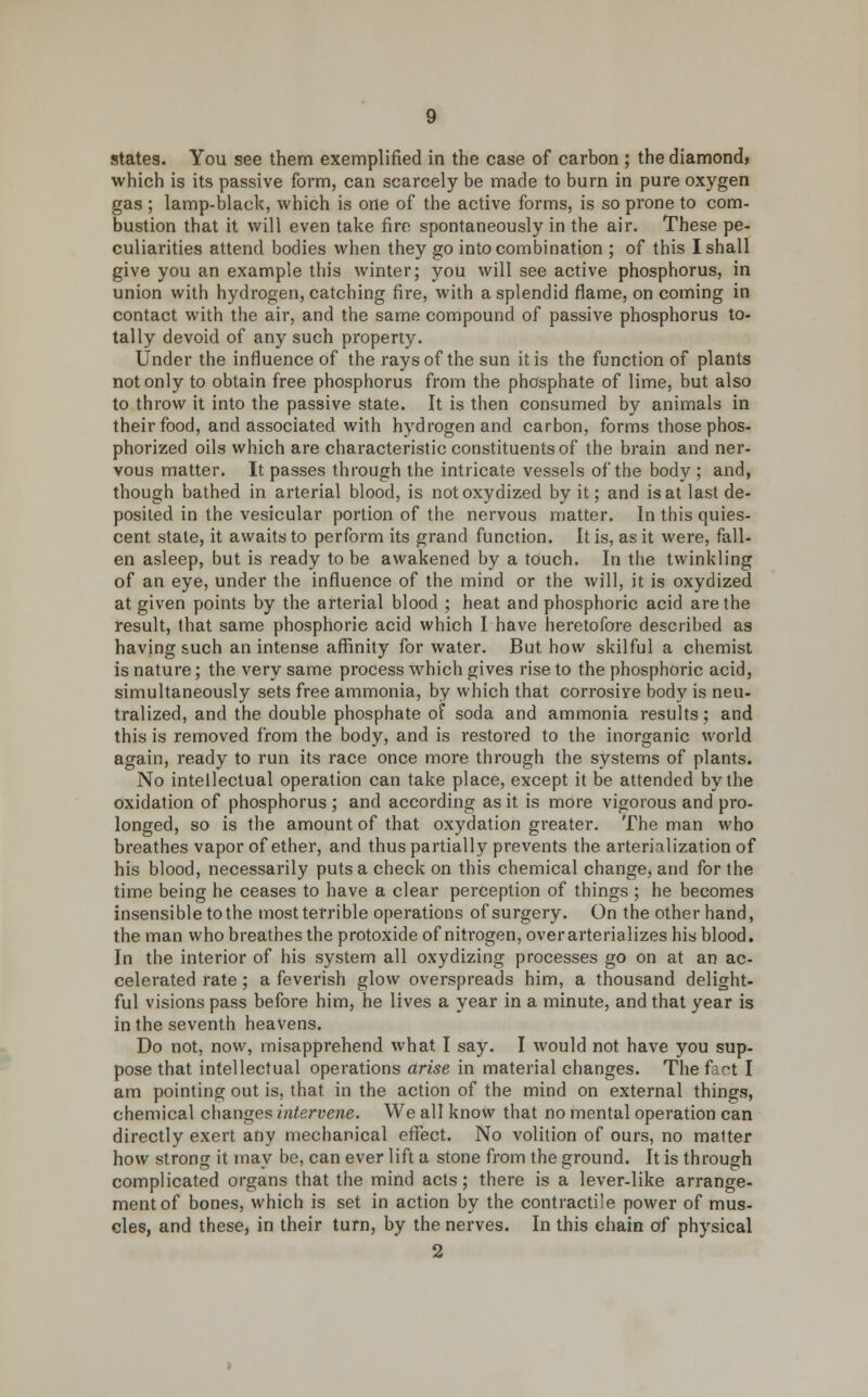 states. You see them exemplified in the case of carbon ; the diamond* which is its passive form, can scarcely be made to burn in pure oxygen gas ; lamp-black, which is one of the active forms, is so prone to com- bustion that it will even take fire spontaneously in the air. These pe- culiarities attend bodies when they go into combination ; of this I shall give you an example this winter; you will see active phosphorus, in union with hydrogen, catching fire, with a splendid flame, on coming in contact with the air, and the same compound of passive phosphorus to- tally devoid of any such property. Under the influence of the rays of the sun it is the function of plants not only to obtain free phosphorus from the phosphate of lime, but also to throw it into the passive state. It is then consumed by animals in their food, and associated with hydrogen and carbon, forms those phos- phorized oils which are characteristic constituents of the brain and ner- vous matter. It passes through the intricate vessels of the body ; and, though bathed in arterial blood, is notoxydized by it; and is at last de- posited in the vesicular portion of the nervous matter. In this quies- cent state, it awaits to perform its grand function. It is, as it were, fall- en asleep, but is ready to be awakened by a touch. In the twinkling of an eye, under the influence of the mind or the will, it is oxydized at given points by the arterial blood ; heat and phosphoric acid are the result, that same phosphoric acid which I have heretofore described as having such an intense affinity for water. But how skilful a chemist is nature; the very same process which gives rise to the phosphoric acid, simultaneously sets free ammonia, by which that corrosive body is neu- tralized, and the double phosphate of soda and ammonia results; and this is removed from the body, and is restored to the inorganic world again, ready to run its race once more through the systems of plants. No intellectual operation can take place, except it be attended by the oxidation of phosphorus ; and according as it is more vigorous and pro- longed, so is the amount of that oxydation greater. The man who breathes vapor of ether, and thus partially prevents the arterialization of his blood, necessarily puts a check on this chemical change, and for the time being he ceases to have a clear perception of things ; he becomes insensible to the most terrible operations of surgery. On the other hand, the man who breathes the protoxide of nitrogen, overarterializes his blood. In the interior of his system all oxydizing processes go on at an ac- celerated rate; a feverish glow overspreads him, a thousand delight- ful visions pass before him, he lives a year in a minute, and that year is in the seventh heavens. Do not, now, misapprehend what I say. I would not have you sup- pose that intellectual operations arise in material changes. Thefar-t I am pointing out is, that in the action of the mind on external things, chemical changes intervene. We all know that no mental operation can directly exert any mechanical effect. No volition of ours, no matter how strong it may be, can ever lift a stone from the ground. It is through complicated organs that the mind acts; there is a lever-like arrange- ment of bones, which is set in action by the contractile power of mus- cles, and these, in their turn, by the nerves. In this chain of physical 2