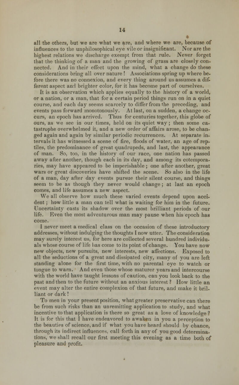 « all the others, but we are what we are, and where we are, because of influences to the unphilosophical eye vile or insignificant. Nor are the highest relations we discharge exempt from that rule. Never forget that the thinking of a man and the growing of grass are closely con- nected. And in their effect upon the mind, what a change do these considerations bring all over nature ! Associations spring up where be- fore there was no connexion, and every thing around us assumes a dif- ferent aspect anrl brighter color, for it has become part of ourselves. It is an observation which applies equally to the history of a world, or a nation, or a man, that for a certain period things run on in a quiet course, and each day seems scarcely to differ from the preceding, and events pass forward monotonously. At last, on a sudden, a change oc- curs, an epoch has arrived. Thus for centuries together, this globe of ours, as we see in our times, held on its quiet way; then some ca- tastrophe overwhelmed it, and a new order of affairs arose, to be chan- ged again and again by similar periodic recurrences. At separate in- tervals it has witnessed a scene of fire, floods of water, an age of rep- tiles, the predominance of great quadrupeds, and last, the appearance of man. So, too, in the history of our race, one nation has passed away after another, though each in its day, and among its cotempora- ries, may have appeared to be imperishable; one after another, great wars or great discoveries have shifted the scene. So also in the life of a man, day after day events pursue their silent course, and things seem to be as though they never would change; at last an epoch comes, and life assumes a new aspect. We all observe how much these varied events depend upon acci- dent ; how little a man can tell what is waiting for him in the future. Uncertainty casts its shadow over the most brilliant periods of our life. Even the most adventurous man may pause when his epoch has come. I never meet a medical class on the occasion of these introductory addresses, without indulging the thoughts I now utter. The consideration may surely interest us, for here are collected several hundred individu- als whose course of life lias come to its point of change. You have now new objects, new pursuits, new interests, new affections. Exposed to all the seductions of a great and dissipated city, many of you are left standing alone for the first time, with no parental eye to watch or tongue to warn. And even those whose maturer years and intercourse with the world have taught lessons of caution, can you look back to the past and then to the future without an anxious interest ? How little an event may alter the entire complexion of that future, and make it bril- liant or dark! To men in your present position, what greater preservative can there be from such risks than an unremitting application to study, and what incentive to that application is there so great as a love of knowledge ? It is for this that I have endeavored to awaken in you a perception to the beauties of science, and if what you have heard should by chance, through its indirect influence-;, call forth in any of you good determina- tions, we shall recall our first meeting this evening as a time both of pleasure and profit.