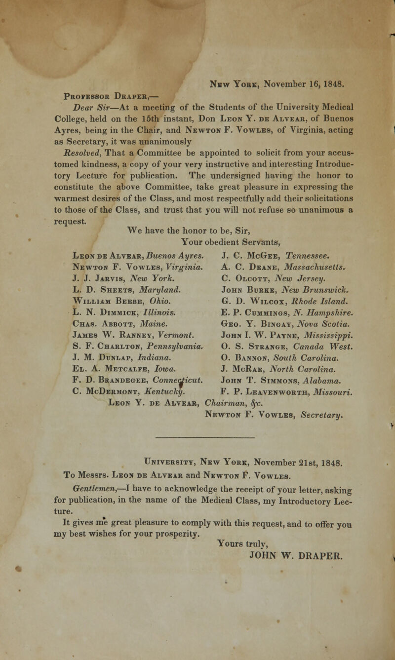 New Yobk, November 16, 1848. Professor Draper,— Dear Sir—At a meeting of the Students of the University Medical College, held on the 15th instant, Don Leon Y. de Alvear, of Buenos Ayres, being in the Chair, and Newton F. Vowles, of Virginia, acting as Secretary, it was unanimously Resolved, That a Committee be appointed to solicit from your accus- tomed kindness, a copy of your very instructive and interesting Introduc- tory Lecture for publication. The undersigned having the honor to constitute the above Committee, take great pleasure in expressing the warmest desires of the Class, and most respectfully add their solicitations to those of the Class, and trust that you will not refuse so unanimous a request. We have the honor to be, Sir, Your obedient Servants, Leon de Alvear, Buenos Ayres. J. C. McGee, Tennessee. Newton F. Vowles, Virginia. A. C. Deane, Massachusetts. J. J. Jarvis, New York. C. Olcott, New Jersey. L. D. Sheets, Maryland. John Burke, New Brunswick. William Beebe, Ohio. G. D. Wilcox, Rhode Island. L. N. Dimmick, Illinois. E. P. Cummings, N. Hampshire. Chas. Abbott, Maine. Geo. Y. Bingay, Nova Scotia. James W. Ranney, Vermont. John I. W. Payne, Mississippi. S. F. Charlton, Pennsylvania. O. S. Strange, Canada West. J. M. Dunlap, Indiana. O. Bannon, South Carolina. El. A. Metcalfe, Iowa. J. McRae, North Carolina. F. D. Brandegee, Connecticut. John T. Simmons, Alabama. C. McDermont, Kentucky. F. P. Leavenworth, Missouri. Leon Y. de Alvear, Chairman, Sfc. Newton F. Vowles, Secretary. University, New York, November 21st, 1848. To Messrs. Leon de Alvear and Newton F. Vowles. Gentlemen,—I have to acknowledge the receipt of your letter, asking for publication, in the name of the Medical Class, my Introductory Lec- ture. It gives me great pleasure to comply with this request, and to offer you my best wishes for your prosperity. Yours truly, JOHN W. DRAPER.