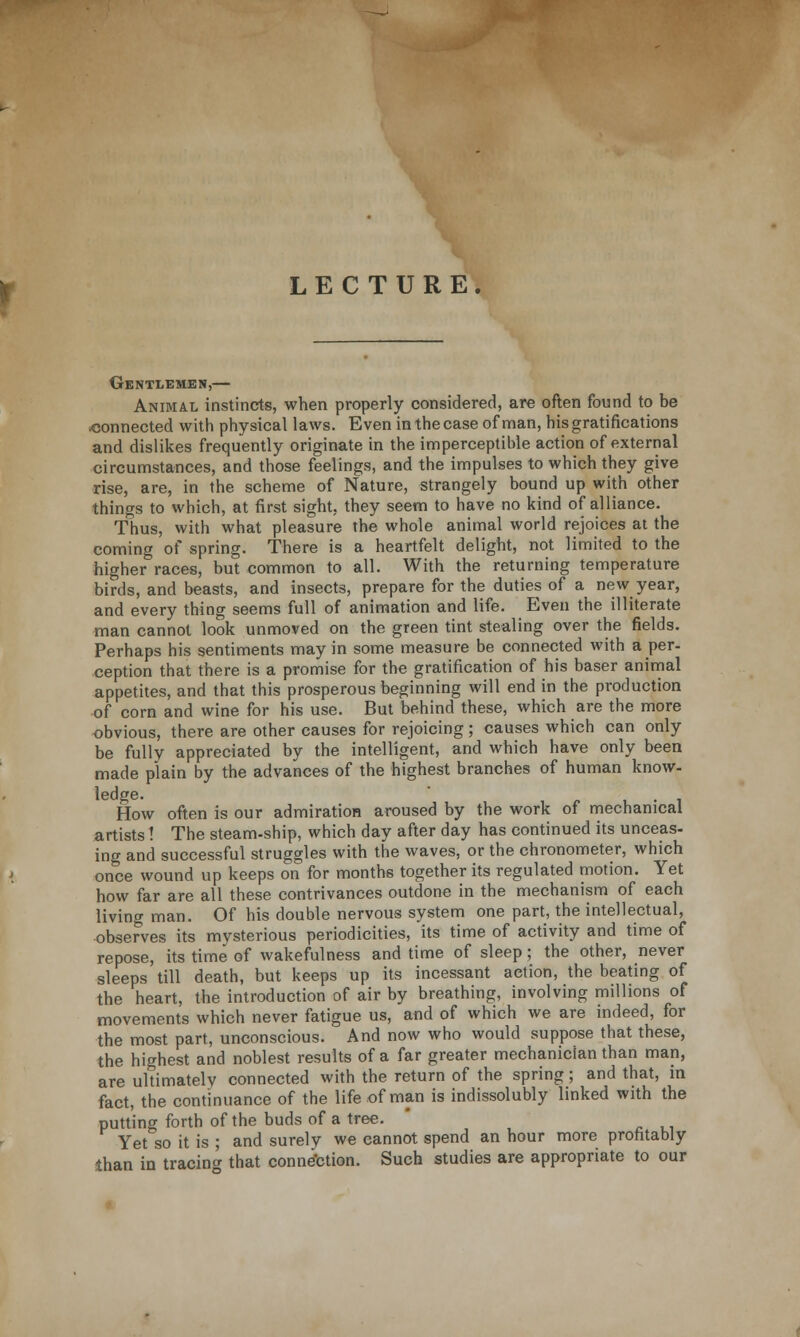 LECTURE Gentlemen,— Animal instincts, when properly considered, are often found to be connected with physical laws. Even in the case of man, his gratifications and dislikes frequently originate in the imperceptible action of external circumstances, and those feelings, and the impulses to which they give rise, are, in the scheme of Nature, strangely bound up with other things to which, at first sight, they seem to have no kind of alliance. Thus, with what pleasure the whole animal world rejoices at the coming of spring. There is a heartfelt delight, not limited to the higher races, but common to all. With the returning temperature birds, and beasts, and insects, prepare for the duties of a new year, and every thing seems full of animation and life. Even the illiterate man cannot look unmoved on the green tint stealing over the fields. Perhaps his sentiments may in some measure be connected with a per- ception that there is a promise for the gratification of his baser animal appetites, and that this prosperous beginning will end in the production of corn and wine for his use. But behind these, which are the more obvious, there are other causes for rejoicing; causes which can only be fully appreciated by the intelligent, and which have only been made plain by the advances of the highest branches of human know- ledge. ' - . . How often is our admiration aroused by the work of mechanical artists! The steam-ship, which day after day has continued its unceas- ing and successful struggles with the waves, or the chronometer, which once wound up keeps on for months together its regulated motion. Yet how far are all these contrivances outdone in the mechanism of each living man. Of his double nervous system one part, the intellectual, observes its mysterious periodicities, its time of activity and time of repose, its time of wakefulness and time of sleep; the other, never sleeps till death, but keeps up its incessant action, the beating of the heart, the introduction of air by breathing, involving millions of movements which never fatigue us, and of which we are indeed, for the most part, unconscious. And now who would suppose that these, the highest and noblest results of a far greater mechanician than man, are ultimately connected with the return of the spring; and that, in fact, the continuance of the life of man is indissolubly linked with the putting forth of the buds of a tree. Yet so it is ; and surely we cannot spend an hour more profitably than in tracing that connection. Such studies are appropriate to our