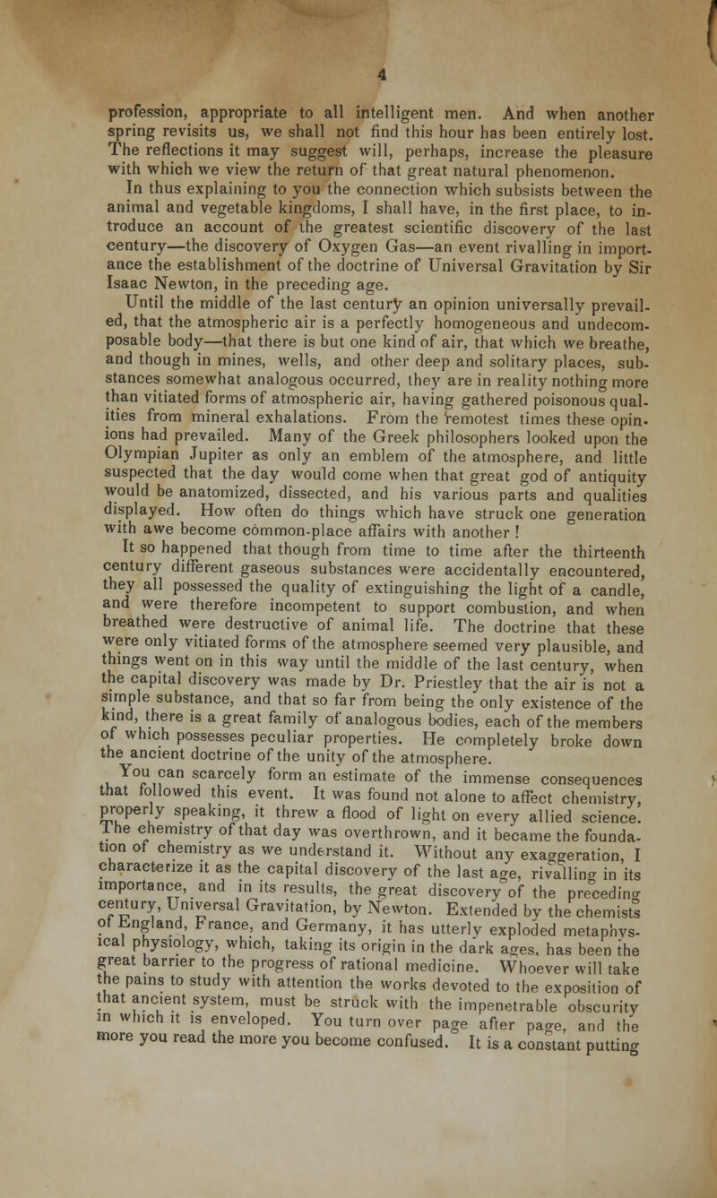 profession, appropriate to all intelligent men. And when another spring revisits us, we shall not find this hour has been entirely lost. The reflections it may suggest will, perhaps, increase the pleasure with which we view the return of that great natural phenomenon. In thus explaining to you the connection which subsists between the animal and vegetable kingdoms, I shall have, in the first place, to in- troduce an account of ihe greatest scientific discovery of the last century—the discovery of Oxygen Gas—an event rivalling in import- ance the establishment of the doctrine of Universal Gravitation by Sir Isaac Newton, in the preceding age. Until the middle of the last century an opinion universally prevail- ed, that the atmospheric air is a perfectly homogeneous and undecom- posable body—that there is but one kind of air, that which we breathe, and though in mines, wells, and other deep and solitary places, sub- stances somewhat analogous occurred, they are in reality nothing more than vitiated forms of atmospheric air, having gathered poisonous qual- ities from mineral exhalations. From the remotest times these opin- ions had prevailed. Many of the Greek philosophers looked upon the Olympian Jupiter as only an emblem of the atmosphere, and little suspected that the day would come when that great god of antiquity would be anatomized, dissected, and his various parts and qualities displayed. How often do things which have struck one generation with awe become common-place affairs with another ! It so happened that though from time to time after the thirteenth century different gaseous substances were accidentally encountered, they all possessed the quality of extinguishing the light of a candle, and were therefore incompetent to support combustion, and when breathed were destructive of animal life. The doctrine that these were only vitiated forms of the atmosphere seemed very plausible, and things went on in this way until the middle of the last century, when the capital discovery was made by Dr. Priestley that the air is not a simple substance, and that so far from being the only existence of the kind, there is a great family of analogous bodies, each of the members of which possesses peculiar properties. He completely broke down the ancient doctrine of the unity of the atmosphere. You can scarcely form an estimate of the immense consequences that followed this event. It was found not alone to affect chemistry, properly speaking, it threw a flood of light on every allied science. 1 he chemistry of that day was overthrown, and it became the founda- tion of chemistry as we understand it. Without any exaggeration, I characterize it as the capital discovery of the last age, rivalling in its importance, and in its results, the great discovery of the pre&cedino- century, Universal Gravitation, by Newton. Extended by the chemists' ot England, France, and Germany, it has utterly exploded metaphys- ical physiology, which, taking its origin in the dark a^es. has been the great barrier to the progress of rational medicine. Whoever will take the pains to study with attention the works devoted to the exposition of that ancient system, must be struck with the impenetrable obscurity in which it is enveloped. You turn over page after paae, and the more you read the more you become confused. It is a constant putting