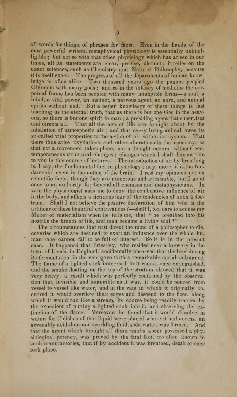 of words for things, of phrases for facts. Even in the hands of the most powerful writers, metaphysical physiology is essentially unintel- ligible ; but not so with that other physiology which has arisen in our times, all its statements are clear, precise, distinct; it relies on the exact sciences, such as Chemistry and Natural Philosophy, because it is itself exact. The progress of all the departments of human know- ledge is often alike. Two thousand years ago the pagans peopled Olympus with many gods; and so in the infancy of medicine the cor- poreal frame, has been peopled with many intangible forms—a soul, a mind, a vital power, an instinct, a nervous agent, an aura, and animal spirits without end. But a better knowledge of these things is fast teaching us the eternal truth, that as there is but one God in the heav- ens, so there is but one spirit in man ; a presiding agent that supervises and directs all. That all the acts of life are brought about by the inhalation of atmospheric air; and that every living animal owes its so-called vital properties to the action of air within its system. That there thus arise oxydations and other alterations in the economy, so that not a movement takes place, nor a thought occurs, without con- temporaneous structural changes; changes which I shall demonstrate to you in this course of lectures. The introduction of air by breathing is, I say, the fundamental fact in physiology; nay, more, it is the fun- damental event in the action of the brain. I rest my opinions not on scientific facts, though they are numerous and irresistible, but I go at once to an authority far beyond all chemists and metaphysicians. In vain the physiologist asks me to deny the combustive influence of air in the body, and affects a fictitious fear of the tendencies of such a doc- trine. Shall I not believe the positive declaration of him who is the artificer of these beautiful contrivances ?—shall I, too, dare to accuse my Maker of materialism when he tells me, that  he breathed into his nostrils the breath of life, and man became a living soul V The circumstances that first direct the mind of a philosopher to dis- coveries which are destined to exert an influence over the whole hu- man race cannot fail to be full of interest. So it is in the present case. It happened that Priestley, who resided near a brewery in the town of Leeds, in England, accidentally observed that the beer during its fermentation in the vats gave forth a remarkable aerial substance. The flame of a lighted stick immersed in it was at once extinguished, and the smoke floating on the top of the stratum showed that it was very heavy, a result which was perfectly confirmed by the observa- tion that, invisible and intangible as it was, it could be poured from vessel to vessel like water, and in the vats in which it originally oc- curred it would overflow their edges and descend to the floor, along which it would run like a stream, its course being readily tracked by the expedient of putting a lighted stick into it, and observing the ex- tinction of the flame. Moreover, he found that it would dissolve in water, for if dishes of that liquid were placed where it had access, an agreeably acidulous and sparkling fluid, soda water, was formed. And that the agent which brought all these results about possessed a phy- siological potency, was proved by the fatal fact, too often known in such manufactories, that if by accident it was breathed, death at once took place.
