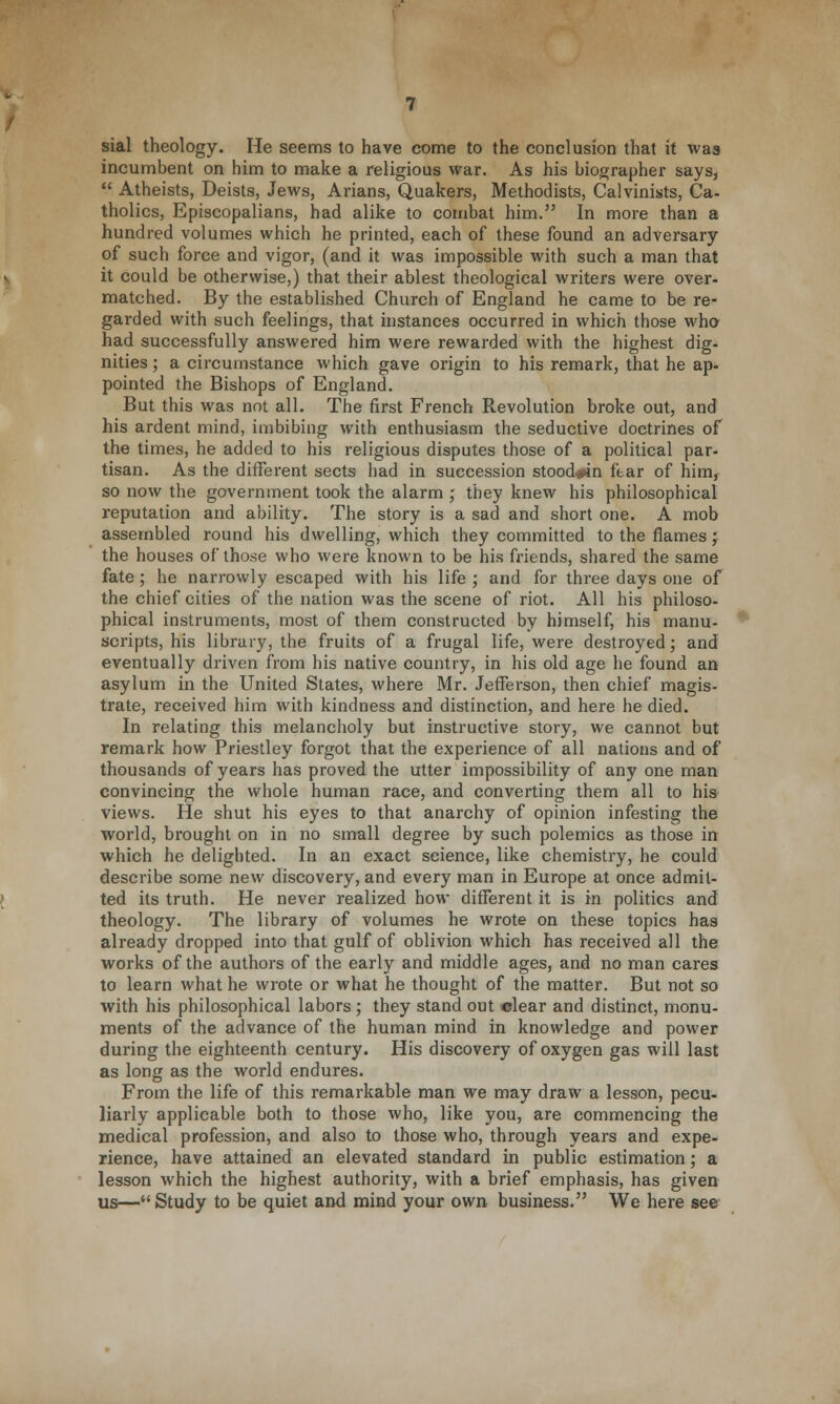 sial theology. He seems to have come to the conclusion that it was incumbent on him to make a religious war. As his biographer says,  Atheists, Deists, Jews, Arians, Quakers, Methodists, Calvinists, Ca- tholics, Episcopalians, had alike to combat him. In more than a hundred volumes which he printed, each of these found an adversary of such force and vigor, (and it was impossible with such a man that it could be otherwise,) that their ablest theological writers were over- matched. By the established Church of England he came to be re- garded with such feelings, that instances occurred in which those who had successfully answered him were rewarded with the highest dig- nities ; a circumstance which gave origin to his remark, that he ap- pointed the Bishops of England. But this was not all. The first French Revolution broke out, and his ardent mind, imbibing with enthusiasm the seductive doctrines of the times, he added to his religious disputes those of a political par- tisan. As the different sects had in succession stood^n ftar of him, so now the government took the alarm ; they knew his philosophical reputation and ability. The story is a sad and short one. A mob assembled round his dwelling, which they committed to the flames; the houses of those who were known to be his friends, shared the same fate ; he narrowly escaped with his life ; and for three days one of the chief cities of the nation was the scene of riot. All his philoso- phical instruments, most of them constructed by himself, his manu- scripts, his library, the fruits of a frugal life, were destroyed; and eventually driven from his native country, in his old age he found an asylum in the United States, where Mr. Jefferson, then chief magis- trate, received him with kindness and distinction, and here he died. In relating this melancholy but instructive story, we cannot but remark how Priestley forgot that the experience of all nations and of thousands of years has proved the utter impossibility of any one man convincing the whole human race, and converting them all to his views. He shut his eyes to that anarchy of opinion infesting the world, brought on in no small degree by such polemics as those in which he delighted. In an exact science, like chemistry, he could describe some new discovery, and every man in Europe at once admit- ted its truth. He never realized how different it is in politics and theology. The library of volumes he wrote on these topics has already dropped into that gulf of oblivion which has received all the works of the authors of the early and middle ages, and no man cares to learn what he wrote or what he thought of the matter. But not so with his philosophical labors ; they stand out clear and distinct, monu- ments of the advance of the human mind in knowledge and power during the eighteenth century. His discovery of oxygen gas will last as long as the world endures. From the life of this remarkable man we may draw a lesson, pecu- liarly applicable both to those who, like you, are commencing the medical profession, and also to those who, through years and expe- rience, have attained an elevated standard in public estimation; a lesson which the highest authority, with a brief emphasis, has given us—Study to be quiet and mind your own business. We here see