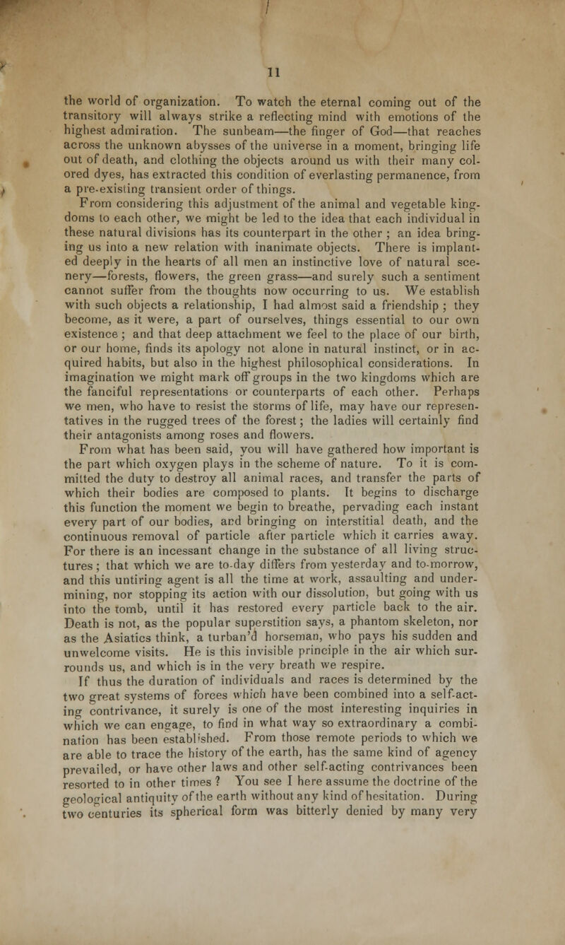the world of organization. To watch the eternal coming out of the transitory will always strike a reflecting mind with emotions of the highest admiration. The sunbeam—the finger of God—that reaches across the unknown abysses of the universe in a moment, bringing life out of death, and clothing the objects around us with their many col- ored dyes, has extracted this condition of everlasting permanence, from a pre-existing transient order of things. From considering this adjustment of the animal and vegetable king- doms to each other, we might be led to the idea that each individual in these natural divisions has its counterpart in the other ; an idea bring- ing us into a new relation with inanimate objects. There is implant- ed deeply in the hearts of all men an instinctive love of natural sce- nery—forests, flowers, the green grass—and surely such a sentiment cannot suffer from the thoughts now occurring to us. We establish with such objects a relationship, I had almost said a friendship ; they become, as it were, a part of ourselves, things essential to our own existence; and that deep attachment we feel to the place of our birth, or our home, finds its apology not alone in natural instinct, or in ac- quired habits, but also in the highest philosophical considerations. In imagination we might mark off*groups in the two kingdoms which are the fanciful representations or counterparts of each other. Perhaps we men, who have to resist the storms of life, may have our represen- tatives in the rugged trees of the forest; the ladies will certainly find their antagonists among roses and flowers. From what has been said, you will have gathered how important is the part which oxygen plays in the scheme of nature. To it is com- mitted the duty to destroy all animal races, and transfer the parts of which their bodies are composed to plants. It begins to discharge this function the moment we begin to breathe, pervading each instant every part of our bodies, and bringing on interstitial death, and the continuous removal of particle after particle which it carries away. For there is an incessant change in the substance of all living struc- tures ; that which we are to-day differs from yesterday and to-morrow, and this untiring agent is all the time at work, assaulting and under- mining, nor stopping its action with our dissolution, but going with us into the tomb, until it has restored every particle back to the air. Death is not, as the popular superstition says, a phantom skeleton, nor as the Asiatics think, a turban'd horseman, who pays his sudden and unwelcome visits. He is this invisible principle in the air which sur- rounds us, and which is in the very breath we respire. If thus the duration of individuals and races is determined by the two great systems of forces which have been combined into a self-act- ing contrivance, it surely is one of the most interesting inquiries in which we can engage, to find in what way so extraordinary a combi- nation has been established. From those remote periods to which we are able to trace the history of the earth, has the same kind of agency prevailed, or have other laws and other self-acting contrivances been resorted to in other times ? You see I here assume the doctrine of the geological antiquity of the earth without any kind of hesitation. During two centuries its spherical form was bitterly denied by many very