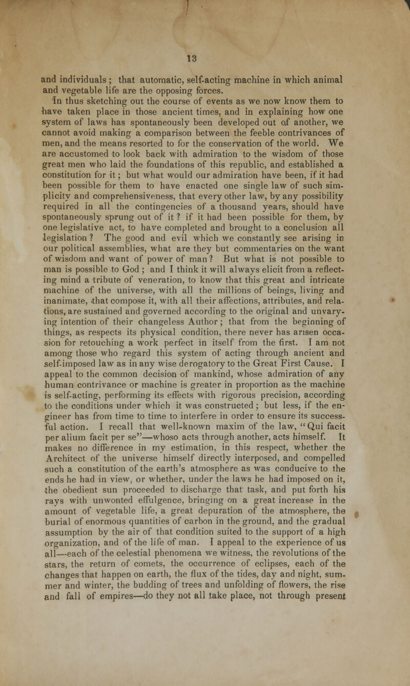 and individuals ; that automatic, self-acting machine in which animal and vegetable life are the opposing forces. In thus sketching out the course of events as we now know them to have taken place in those ancient times, and in explaining how one system of laws has spontaneously been developed out of another, we cannot avoid making a comparison between the feeble contrivances of men, and the means resorted to for the conservation of the world. We are accustomed to look back with admiration to the wisdom of those great men who laid the foundations of this republic, and established a constitution for it; but what would our admiration have been, if it had been possible for them to have enacted one single law of such sim- plicity and comprehensiveness, that every other law, by any possibility required in all the contingencies of a thousand years, should have spontaneously sprung out of it ? if it had been possible for them, by one legislative act, to have completed and brought to a conclusion all legislation ? The good and evil which we constantly see arising in our political assemblies, what are they but commentaries on the want of wisdom and want of power of man ? But what is not possible to man is possible to God ; and I think it will always elicit from a reflect- ing mind a tribute of veneration, to know that this great and intricate machine of the universe, with all the millions of beings, living and inanimate, 'that compose it, with all their affections, attributes, and rela- tions, are sustained and governed according to the original and unvary- ing intention of their changeless Author; that from the beginning of things, as respects its physical condition, there never has arisen occa- sion for retouching a work perfect in itself from the first. I am not among those who regard this system of acting through ancient and self-imposed law as in any wise derogatory to the Great First Cause. I appeal to the common decision of mankind, whose admiration of any human contrivance or machine is greater in proportion as the machine is self-acting, performing its effects with rigorous precision, according to the conditions under which it was constructed ; but less, if the en- gineer has from time to time to interfere in order to ensure its success- ful action. I recall that well-known maxim of the law, Qui facit per alium facit per se—whoso acts through another, acts himself. It makes no difference in my estimation, in this respect, whether the Architect of the universe himself directly interposed, and compelled such a constitution of the earth's atmosphere as was conducive to the ends he had in view, or whether, under the laws he had imposed on it, the obedient sun proceeded to discharge that task, and put forth his rays with unwonted effulgence, bringing on a great increase in the amount of vegetable life, a great depuration of the atmosphere, the burial of enormous quantities of carbon in the ground, and the gradual assumption by the air of that condition suited to the support of a high organization, and of the life of man. I appeal to the experience of us a]l—each of the celestial phenomena we witness, the revolutions of the stars, the return of comets, the occurrence of eclipses, each of the changes that happen on earth, the flux of the tides, day and night, sum- mer and winter, the budding of trees and unfolding of flowers, the rise and fall of empires—do they not all take place, not through present