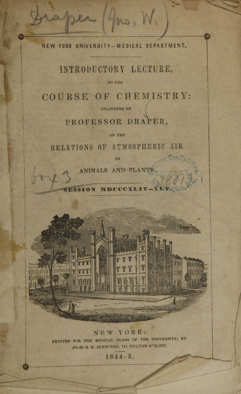 >£*- I 1 NEW YORK UNIVERSITY-MEDICAL DEPARTMENT. INTRODUCTORY LECTURE, TO THE COURSE OF CHEMISTRY: DELIVERED BT [ PROFESSOR DRAPER, ON THE RELATIONS OF ATMOSPHERIC AIR ANIMALS AND PLANTS. / •'-.' _ __ 'v I SSIONT MDCCCI1IT-JI.V. NEW YORK: PRINTED F'>R THE MEDICAL CLASS OF THE UNIVERSITY, BT JOSEi II H. JENNINGS, 111 FULTON STREET. 1844-5.