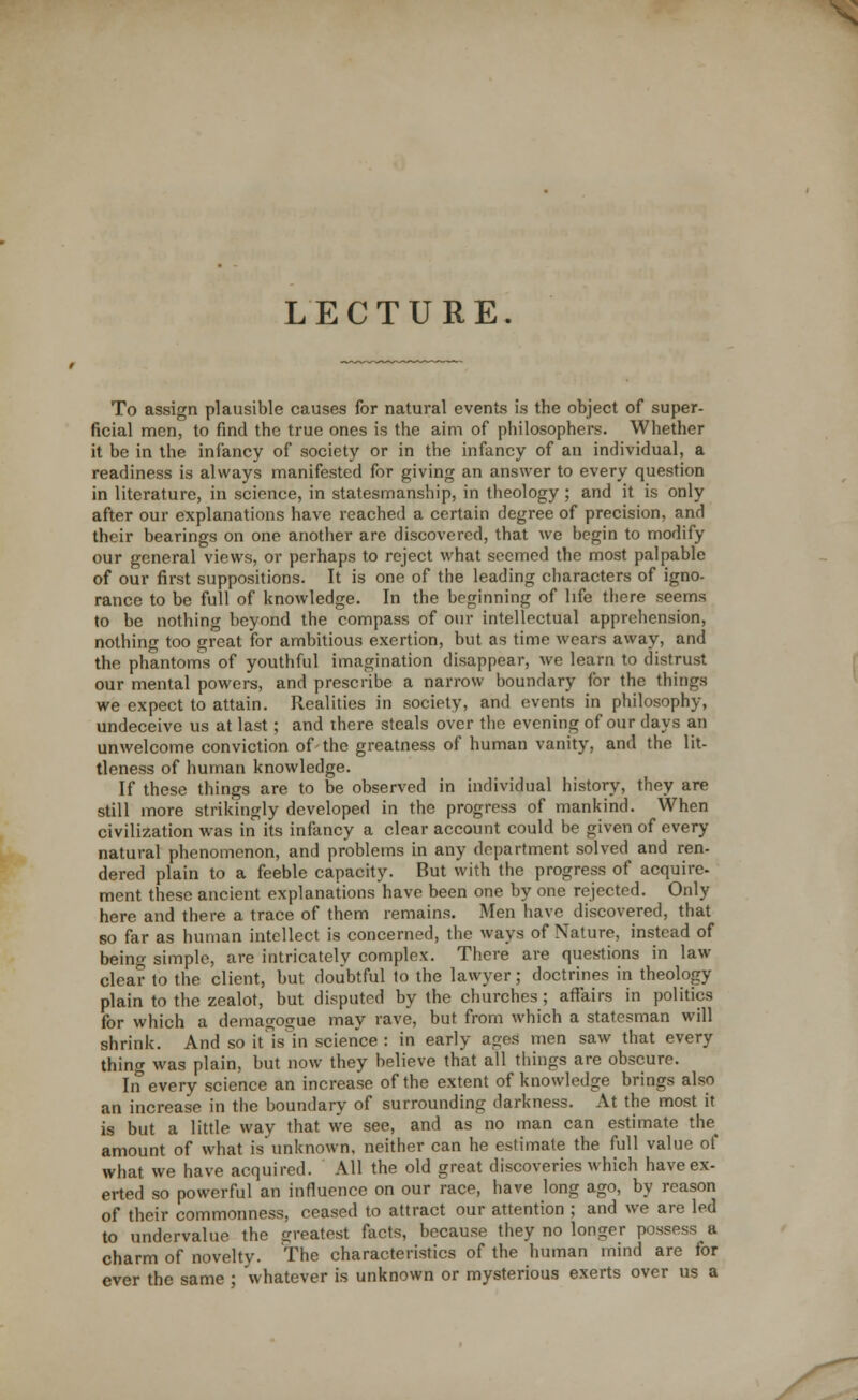 LECTURE. To assign plausible causes for natural events is the object of super- ficial men, to find the true ones is the aim of philosophers. Whether it be in the infancy of society or in the infancy of an individual, a readiness is always manifested for giving an answer to every question in literature, in science, in statesmanship, in theology ; and it is only after our explanations have reached a certain degree of precision, and their bearings on one another are discovered, that we begin to modify our general views, or perhaps to reject what seemed the most palpable of our first suppositions. It is one of the leading characters of igno- rance to be full of knowledge. In the beginning of life there seems to be nothing beyond the compass of our intellectual apprehension, nothing too great for ambitious exertion, but as time wears away, and the phantoms of youthful imagination disappear, we learn to distrust our mental powers, and prescribe a narrow boundary for the things we expect to attain. Realities in society, and events in philosophy, undeceive us at last; and there steals over the evening of our days an unwelcome conviction of the greatness of human vanity, and the lit- tleness of human knowledge. If these things are to be observed in individual history, they are still more strikingly developed in the progress of mankind. When civilization was in its infancy a clear account could be given of every natural phenomenon, and problems in any department solved and ren- dered plain to a feeble capacity. But with the progress of acquire- ment these ancient explanations have been one by one rejected. Only here and there a trace of them remains. Men have discovered, that so far as human intellect is concerned, the ways of Nature, instead of being simple, are intricately complex. There are questions in law- clear to the client, but doubtful to the lawyer; doctrines in theology plain to the zealot, but disputed by the churches; affairs in politics for which a demagogue may rave, but from which a statesman will shrink. And so it is in science : in early ages men saw that every thing was plain, but now they believe that all things are obscure. In every science an increase of the extent of knowledge brings also an increase in the boundary of surrounding darkness. At the most it is but a little way that we see, and as no man can estimate the^ amount of what is unknown, neither can he estimate the full value of what we have acquired. All the old great discoveries which have ex- erted so powerful an influence on our race, have long ago, by reason of their commonness, ceased to attract our attention ; and we are led to undervalue the greatest facts, because they no longer possess a charm of novelty. The characteristics of the human mind are for ever the same ; whatever is unknown or mysterious exerts over us a