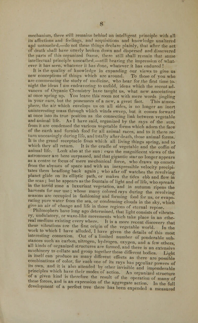 mechanism, there s'ill remains behind an intelligent principle with all its affections and feelings, and acquisitions and knowledge unaltered apd untouched,—do not these things declare plainly, that after the act of death shall have utterly broken down and dispersed and dissevered the parts of this organized frame, there still shall remain that same intellectual principle unscathed,—still hearing the impression of what- ever it has seen, whatever it has done, whatever it has endured ! It is the quality of knowledge in expanding our views to give us new conceptions of things which arc around. To those of you who are commencing the study of medicine, who hear for the first time to- night the ideas Tarn endeavoring to unfold, ideas which the recent ad- vances of Organic Chemistry have taught us, what new associations at once spring up. You leave this room not with mere words jingling in your ears, but the possessors of a new, a great fact. This atmos- phere, the air which envelops us on all sides, is no longer an inert uninteresting mass through which winds sweep, but it comes forward at once into its true position as the connecting link between vegetable and animal life. As I have said, organized by the rays of the sun, from it are condensed the various vegetable forms which adorn the face of the earth and furnish food for all animal races, and to it there re- turn unceasingly during life, and totally after death, those animal forms. It is the grand receptacle from which all living things spring, and to which they all return. It is the cradle of vegetable and the coffin of animal life. Look also at the sun : even the magnificent views of the astronomer are here surpassed, and that gigantic star no longer appears as a centre or focus of mere mechanical force, who draws up comets from the abysses of space and with an inexpressible velocity precipi- tates them headlong back again ; who afar off watches the revolving planet glide on its elliptic path, or makes the tides ebb and flow in the seas ; but he appears as the fountain of light and of life, who spreads in the torrid zone a luxuriant vegetation, and in autumn ripens the harvests for our use; whose many colored rays during the revolving seasons are occupied in fashioning and forming food for us, or evapo- rating pure water from the sea, or condensing clouds in the sky, which give an air of change and life in those regions of eternal repose Philosophers have long ago determined, that light consists of vibrato- ry, undulatory, or wave-like movements which take place in an ethe- real medium existing every where. It is a more recent discovery that these vibrations are the first origin of the vegetable world. In the work to which I have alluded, I have given the details of this most interesting connexion. Out of a limited number of ponderable sub stances such as carbon, nitrogen, hydrogen, oxvgen. and a few others all kinds of organized structures are ibrmed, and there is an extensive nnchmery to collate and group together these different bodies Light in itself can produce as many different effects as there are possible combinations of color, for each one of its rays has peculiar powers of .ts own and it is also attended by other invisible and imponderable principles which have their modes of action. An organized structure of a g.ven kind is therefore the result of the operation of many of these forces, and is an expression of the aggregate action. In the full development of a perfect tree there has been expended a measured