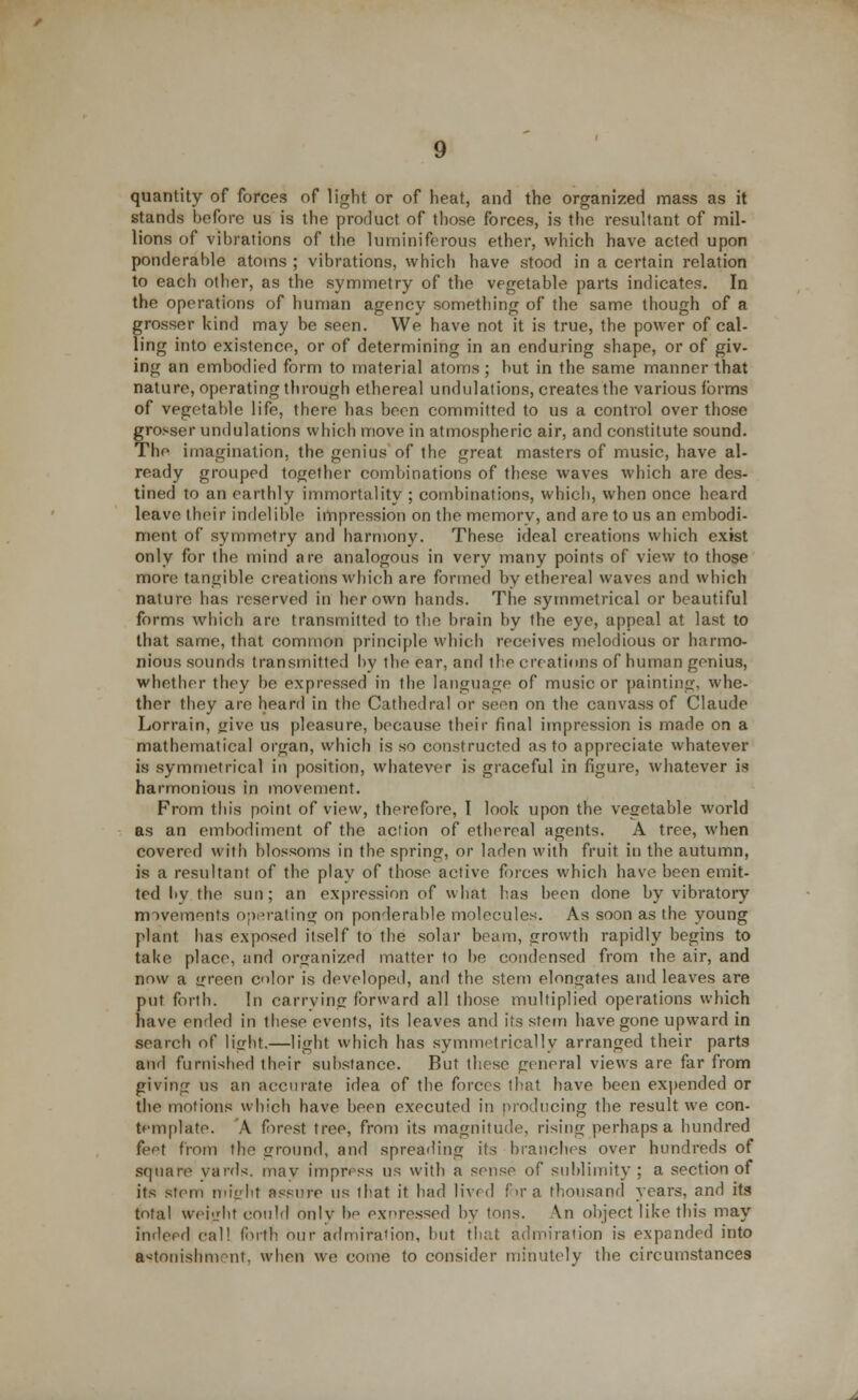 quantity of forces nf light or of heat, and the organized mass as it stands before us is the product of those forces, is the resultant of mil- lions of vibrations of the luminiferous ether, which have acted upon ponderable atoms ; vibrations, which have stood in a certain relation to each other, as the symmetry of the vegetable parts indicates. In the operations of human agency something of the same though of a grosser kind may be seen. We have not it is true, the power of cal- ling into existence, or of determining in an enduring shape, or of giv- ing an embodied form to material atoms; but in the same manner that nature, operating through ethereal undulations, creates the various forms of vegetable life, there has been committed to us a control over those grosser undulations which move in atmospheric air, and constitute sound. The imagination, the genius of the great masters of music, have al- ready grouped together combinations of these waves which are des- tined to an earthly immortality ; combinations, which, when once heard leave their indelible impression on the memory, and are to us an embodi- ment of symmetry and harmony. These ideal creations which exist only for the mind are analogous in very many points of view to those more tangible creations which are formed by ethereal waves and which nature has reserved in her own hands. The symmetrical or beautiful forms which are transmitted to the brain by the eye, appeal at last to that same, that common principle which receives melodious or harmo- nious sounds transmitted by the ear, and the creations of human genius, whether they be expressed in the language of music or painting, whe- ther they are heard in the Cathedral or seen on the canvass of Claude Lorrain, jjive us pleasure, because their final impression is made on a mathematical organ, which is so constructed as to appreciate whatever is symmetrical in position, whatever is graceful in figure, whatever is harmonious in movement. From this point of view, therefore, I look upon the vegetable world as an embodiment of the action of ethereal agents. A tree, when covered with blossoms in the spring, or laden with fruit in the autumn, is a resultant of the play of those active forces which have been emit- ted l>v the sun; an expression of what has been done by vibratory movements operating on ponderable molecules. As soon as the young plant has exposed itself to the solar beam, growth rapidly begins to take place, and organized matter to be condensed from the air, and now a green color is developed, and the stem elongates and leaves are put forth. In carrying forward all those multiplied operations which have ended in these events, its leaves and its stem have gone upward in search of light.—light which has symmetrically arranged their parts and furnished their substance. But these general views are far from giving us an accurate idea of the forces that have been expended or the motions which have been executed in producing the result we con- template. A forest tree, from its magnitude, rising perhaps a hundred feet from the ground, and spreading its branches over hundreds of square yarn's, may impress us with a sense of sublimity; a section of its stem might assure us that it had lived for a thousand years, and its total weight could only be expressed by tons. \n object like this may indeed call forth our admiral ion, but that admiration is expanded into astonishment, when we come to consider minutely the circumstances