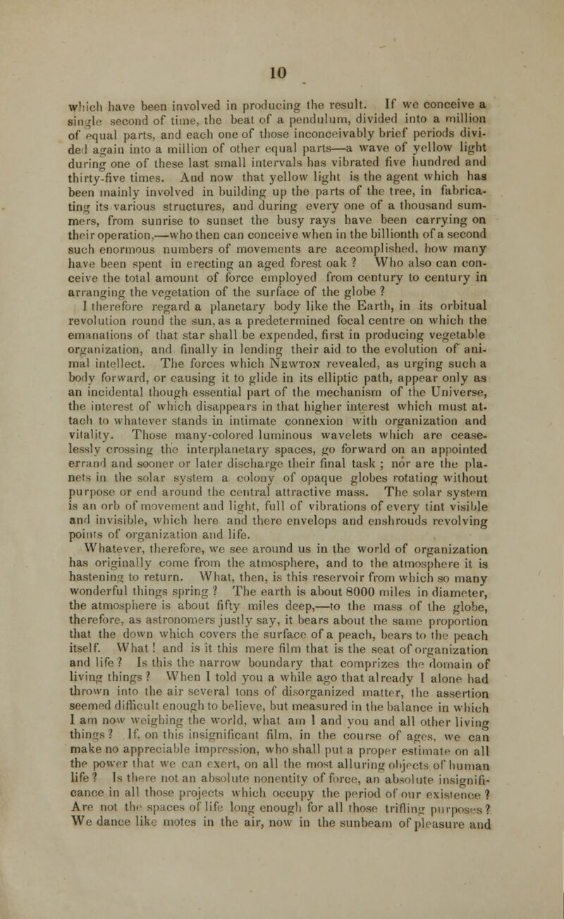 which have been involved in producing the result. If we conceive a single second of time, the beat of a pendulum, divided into a million of equal parts, and each one of those inconceivably brief periods divi- de 1 again into a million of other equal parts—a wave of yellow light during one of these last small intervals has vibrated five hundred and thirty-five times. And now that yellow light is the agent which has been mainly involved in building up the parts of the tree, in fabrica- ting its various structures, and during every one of a thousand sum- mers, from sunrise to sunset the busy rays have been carrying on their operation,—who then can conceive when in the billionth of a second such enormous numbers of movements are accomplished, how many have been spent in erecting an aged forest oak ? Who also can con- ceive the total amount of force employed from century to century in arranging the vegetation of the surface of the globe ? I therefore regard a planetary body like the Earth, in its orbitual revolution round the sun, as a predetermined focal centre on which the emanations of that star shall be expended, first in producing vegetable organization, and finally in lending their aid to the evolution of ani- mal intellect. The forces which Newton revealed, as urging such a body forward, or causing it to glide in its elliptic path, appear only as an incidental though essential part of the mechanism of the Universe, the interest of which disappears in that higher interest which must at- tach to whatever stands in intimate connexion with organization and vitality. Those many-colored luminous wavelets which are cease- lessly crossing the interplanetary spaces, go forward on an appointed errand and sooner or later discharge their final task ; nor are the pla- nets in the solar system a colony of opaque glohes rotating without purpose or end around the central attractive mass. The solar system is an orb of movement and light, full of vibrations of every tint visible and invisible, which here and there envelops and enshrouds revolving points of organization and life. Whatever, therefore, we see around us in the world of organization has originally come from the atmosphere, and to the atmosphere it is hastening to return. What, then, is this reservoir from which so many wonderful things spring ? The earth is about 8000 miles in diameter, the atmosphere is about fifty miles deep,—to the mass of the globe, therefore, as astronomers justly say, it bears about the same proportion that the down which covers the surface of a peach, bears to the peach itself. What! and is it this mere film that is the seat of organization and life? Is this the narrow boundary that comprizes the domain of living things ? When I told you a while ago that already I alone, had thrown into the air several tons of disorganized matter, the assertion seemed difficult enough to believe, but measured in the balance in which I am now weighing the world, what am 1 and vou and all other living things? If on this insignificant film, in the course of ages, we can make no appreciable impression, who shall put a proper estimate on all the power that we can exert, on all the most alluring objects of human life ? Is there not an absolute nonentity of force, an absolute insignifi- cance in all those projects which occupy the period of our existence ? Are not the spaces of life long enough for all those trifling purposes? We dance like motes in the air, now in the sunbeam of pleasure and