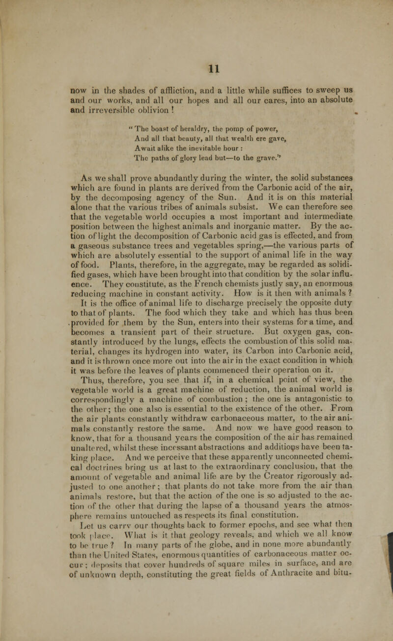 now in the shades of affliction, and a little while suffices to sweep us and our works, and all our hopes and all our cares, into an absolute and irreversible oblivion !  The boast of heraldry, the pomp of power, And all that beauty, all that wealth ere gave, Await alike the inevitable hour : The paths of glory lead but—to the grave.'' As we shall prove abundantly during the winter, the solid substances which are found in plants are derived from the Carbonic acid of the air, by the decomposing agency of the Sun. And it is on this material alone that the various tribes of animals subsist. We can therefore see that the vegetable world occupies a most important and intermediate position between the highest animals and inorganic matter. By the ac- tion of light the decomposition of Carbonic acid gas is effected, and from a gaseous substance trees and vegetables spring,—the various parts of which are absolutely essential to the support of animal life in the way of food. Plants, therefore, in the aggregate, may be regarded as solidi- fied gases, which have been brought into that condition by the solar influ- ence. They constitute, as the French chemists justly say, an enormous reducing machine in constant activity. How is it then with animals ? It is tlie office of animal life to discharge precisely the opposite duty to that of plants. The food which they take and which has thus been .provided for them by the Sun, enters into their systems for a time, and becomes a transient part of their structure. But oxygen gas, con- stantly introduced by the lungs, effects the combustion of this solid ma- terial, changes its hydrogen into water, its Carbon into Carbonic acid, and it is thrown once more out into the air in the exact condition in which it was before the leaves of plants commenced their operation on it. Thus, therefore, you see that if, in a chemical point of view, the vegetable world is a great machine of reduction, the animal world is correspondingly a machine of combustion ; the one is antagonistic to the other; the one also is essential to the existence of the other. From the air plants constantly withdraw carbonaceous matter, to the air ani- mals constantly restore the same. And now we have good reason to know, that for a thousand years the composition of the air has remained unaltered, whilst these incessant abstractions and additions have been ta- king place. And we perceive that these apparently unconnected chemi- cal docilines bring us at last to the extraordinary conclusion, that the amount of vegetable and animal life are by the Creator rigorously ad- juster! to one another; that plants do not take more from the air than animals restore, but that the action of the one is so adjusted to the ac- tion of the other that during the lapse of a thousand years the atmos- phere remains untouched as respects its final constitution. Lei us oarrv our thoughts back to former epochs, and see what then took | lace. What is it that geology reveals, and which we all know to be true ? In many parts of ihe globe, and in none more abundantly than the United States, enormous quantities of carbonaceous matter oc- cur: deposits that cover hundreds of square miles in surface, and are of unknown depth, constituting the great fields of Anthracite and bitu-