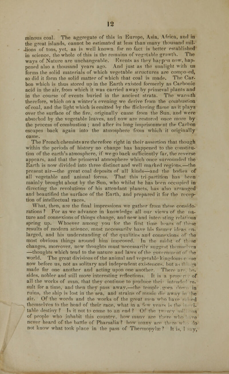 minous coal. The aggregate of this in Europe, Asia, Africa, and in the great islands, cannot be estimated at less than many thousand mil- -lions of tons, yet, as is well known for no fact is better established in science, the whole of this is the remains of vegetable growth. The ways of Nature are unchangeable. Rvents as thoy happen now, hap- pened also a thousand years ago. And just as the sunlight with us forms ihe solid materials of which vegetable structures are compo-ed, so did it form the solid matter of which that coal is made. The Car- bon which is thus stored up in the Earth existed formerly as Carbonic acid in the air, from which it was carried away by primeval plants and in the course of events buried in the ancient strata. The warmth therefore, which on a winter's evening we derive from the combustion of coal, and the light which is emitted by the flickering flame as it plays over the surface of the fire, originally came from the Sun. and were absorbed by the vegetable leaves, and now are restored once more by the process of combustion ; and after its long imprisonmmt the Carbon escapes back again into the atmosphere from which it originally came. The French chemists are therefore right in their assertion that though within the periods of history no change has happened to the constitu- tion of the earth's atmosphere, if we go back sufficiently far, the reverse appears, and that the primeval atmosphere which once surrounded the Earth is now divided into three distinct and well marked regions.—the present air—the great coal deposits of all kinds—and the bodies of all vegetable and animal forms. That this tri-partition bos been mainly brought about by the Sun, who whilst he has been occupied in directing the revolutions of his attendant planeis. lias also arranged and beautified the surface of the Earth, and prepared it for the recep- tion of intellectual races. What, then, are the final impressions we gather from these conside- rations ? For as we advance in knowledge all our views of the na- ture and connexions of things change, and new and inter sting relations spring up. Whoever among you for the first, time hears of these results of modern science, must necessarily have his former ideas en- larged, and his understanding of the qualities and connexions of 'he most obvious things around him improved. In the midst of t! se changes, moreover, new thoughts must necessarily suggest themselves —thoughts which tend to the nature and laws of the governm' nl of he world. The great divisions of the animal and vegetable kingdoms c me now before us, not as solitary and independent existences, but as ihi rs made for one another and acting upon one another. Ther< an sides, nobler and still more interesting reflections. It is a prow <•■ ■ of all the works of man, that thev continue to produce iliei ■ intended >-e- sult for a time, and then they pass away,—the temple goes dow in ruins, the ship is lost in the sea, and strains of music die away in 'he air. Of the words and the works of the great men who have n ; *»d themselves to the head of their race, what in a fp\v vears is the :- i- table destiny ? Is it not to come to an end ? Of the twenty mil ns of people who inhabit this country, how many are there who e never heard of the battle of Pharsalia? how many are there w! Id not know what took place in the pass of Thermopylae? It is, ! y, «.—