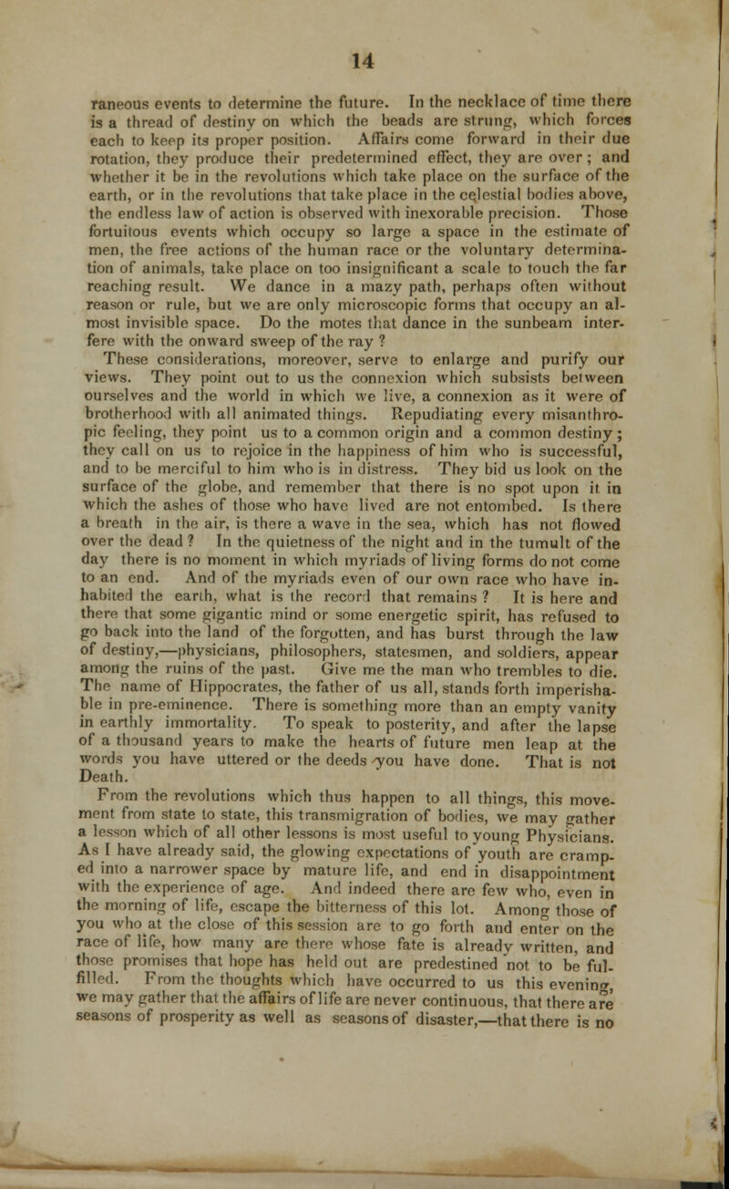 raneous events to determine the future. In the necklace of time there is a thread of destiny on which the beads are strung, which forces each to keep its proper position. Affairs come forward in their due rotation, they produce their predetermined effect, they are over; and whether it be in the revolutions which take place on the surface of the earth, or in the revolutions that take place in the celestial bodies above, the endless law of action is observed with inexorable precision. Those fortuitous events which occupy so large a space in the estimate of men, the free actions of the human race or the voluntary determina- tion of animals, take place on too insignificant a scale to touch the far reaching result. We dance in a mazy path, perhaps often without reason or rule, but we are only microscopic forms that occupy an al- most invisible space. Do the motes that dance in the sunbeam inter- fere with the onward sweep of the ray ? These considerations, moreover, serve to enlai'ge and purify our views. They point out to us the connexion which subsists beiween ourselves and the world in which we live, a connexion as it were of brotherhood with all animated things. Repudiating every misanthro- pic feeling, they point us to a common origin and a common destiny ; they call on us to rejoice in the happiness of him who is successful, and to be merciful to him who is in distress. They bid us look on the surface of the globe, and remember that there is no spot upon it in which the ashes of those who have lived are not entombed. Is there a breath in the air, is there a wave in the sea, which has not flowed over the dead ? In the quietness of the night and in the tumult of the day there is no moment in which myriads of living forms do not come to an end. And of the myriads even of our own race who have in- habited the earth, what is the record that remains ? It is here and there that some gigantic mind or some energetic spirit, has refused to go back into the land of the forgotten, and has burst through the law of destiny,—physicians, philosophers, statesmen, and soldiers, appear among the ruins of the past. Give me the man who trembles to die. The name of Hippocrates, the father of us all, stands forth imperisha- ble in pre-eminence. There is something more than an empty vanity in earthly immortality. To speak to posterity, and after the lapse of a thousand years to make the hearts of future men leap at the words you have uttered or the deeds -you have done. That is not Death. From the revolutions which thus happen to all things, this move- ment from state to state, this transmigration of bodies, we may gather a lesson which of all other lessons is most useful to young Physicians. As I have already said, the glowing expectations of youth are cramp- ed into a narrower space by mature life, and end in disappointment with the experience of age. And indeed there are few who, even in the morning of life, escape the bitterness of this lot. Among those of you who^at the close of this session arc to go forth and enter on the race of life, how many are there whose fate is already written, and those promises that hope has held out are predestined not to be ful- filled. From the thoughts which have occurred to us this evening we may gather that the affairs of life are never continuous, that there are seasons of prosperity as well as seasons of disaster,—that there is no