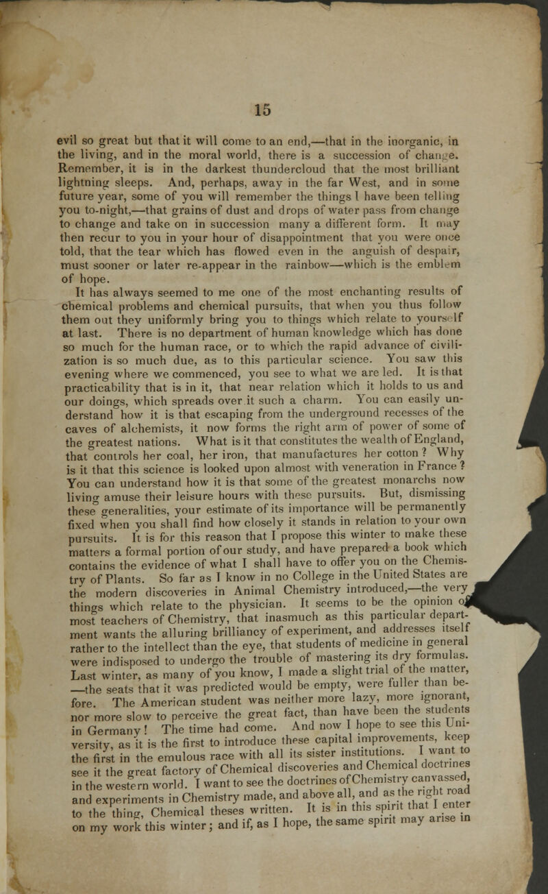 evil so great but that it will come to an end,—that in the inorganic, in the living, and in the moral world, there is a succession of chan.. e. Remember, it is in the darkest thundercloud that the most brilliant lightning sleeps. And, perhaps, away in the far West, and in some future year, some of you will remember the things I have been telling you to-night,—that grains of dust and drops of water pass from change to change and take on in succession many a different form. It may then recur to you in your hour of disappointment that you were once told, that the tear which has flowed even in the anguish of despair, must sooner or later re-appear in the rainbow—which is the emblc-m of hope. It has always seemed to me one of the most enchanting results of chemical problems and chemical pursuits, that when you thus follow them out they uniformly bring you to things which relate to yours If at last. There is no department of human knowledge which has done so much for the human race, or to which the rapid advance of civili- zation is so much due, as to this particular science. You saw this evening where we commenced, you see to what we are led. It is that practicability that is in it, that near relation which it holds to us and our doings, which spreads over it such a charm. You can easily un- derstand how it is that escaping from the underground recesses of the caves of alchemists, it now forms the right arm of power of some of the greatest nations. What is it that constitutes the wealth of England, that controls her coal, her iron, that manufactures her cotton ? Why is it that this science is looked upon almost with veneration in France ? You can understand how it is that some of the greatest monarchs now livino- amuse their leisure hours with these pursuits. But, dismissing these5 generalities, your estimate of its importance will be permanently fixed when you shall find how closely it stands in relation to your own pursuits. It is for this reason that I propose this winter to make these matters a formal portion of our study, and have prepared a book which contains the evidence of what I shall have to offer you on the Chemis- try of Plants. So far as I know in no College in the United States are the modern discoveries in Animal Chemistry introduced,—the very things which relate to the physician. It seems to be the opinion o, most teachers of Chemistry, that inasmuch as this particular depart- ment wants the alluring brilliancy of experiment, and addresses itself rather to the intellect than the eye, that students of medicine in general were indisposed to undergo the trouble of mastering its dry formulas. Last winter, as many of you know, I made a slight trial of the matter, —the seats that it was predicted would be empty were fuller than be- fore. The American student was neither more lazy, more ignorant, nor more slow to perceive the great fact, than have been the students in Germany! The time had come. And now I hope to see this Uni- versity, as it is the first to introduce these capital improvements, keep the first in the emulous race with all its sister institutions. 1.want to see it the ereat factory of Chemical discoveries and Chemical doctnnes the weXn world. I want to see the doctrines ^^X^^ and experiments in Chemistry made, and above all and as he, „g It road to the thing Chemical theses written. It is in this sprit that I enter on my work this winter; and if, as I hope, the same spirit may arise m