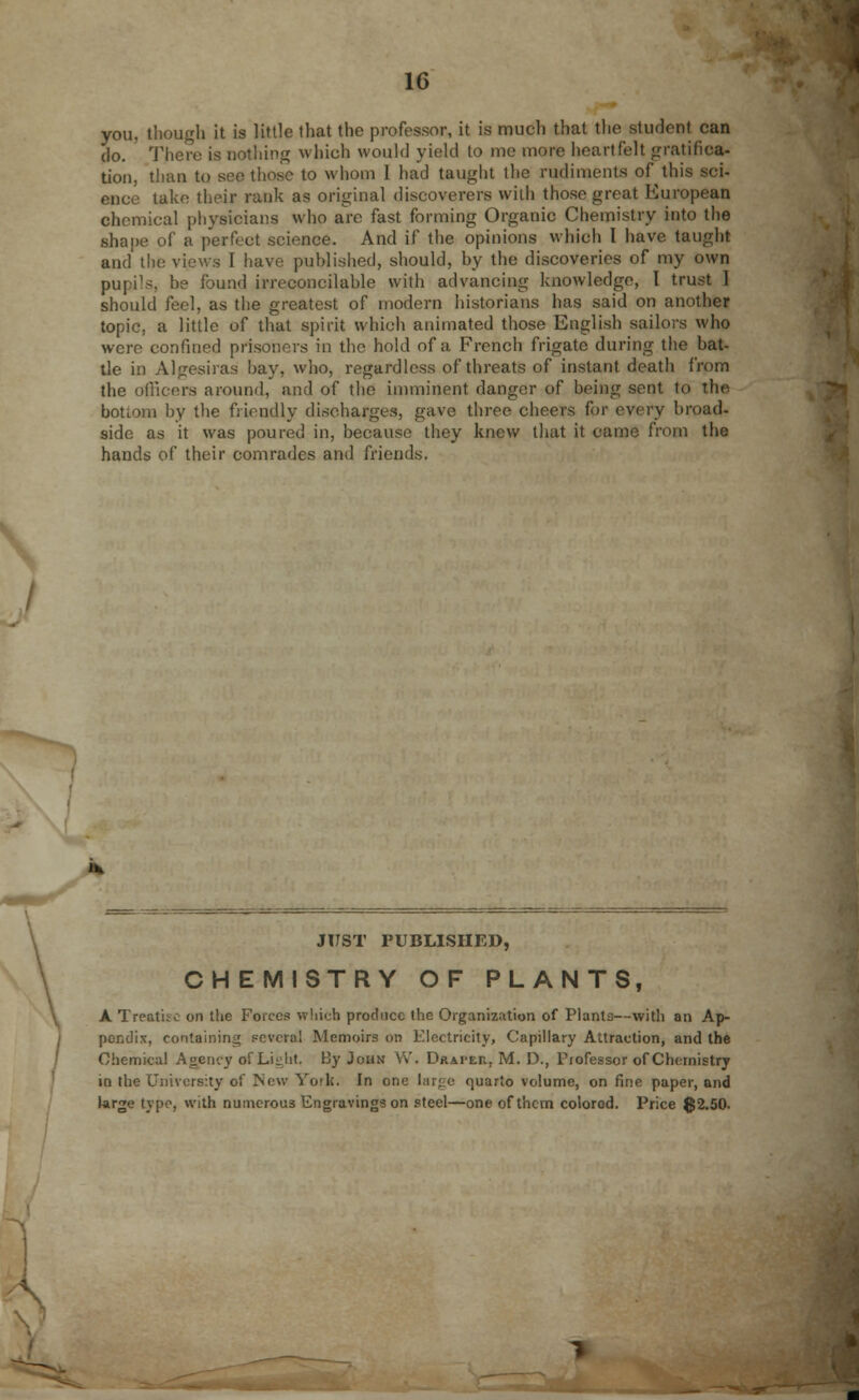 you, though it is little that the professor, it is much that the student can do. There is nothing which would yield to me more heartfelt gratifica- tion, than to sec those to whom I had taught the rudiments of this sci- ence take their rank as original discoverers with those great European chemical physicians who are fast forming Organic Chemistry into the shape of a perfect science. And if the opinions which I have taught and' the views I have published, should, by the discoveries of my own pupi's, be found irreconcilable with advancing knowledge, I trust I should feel, as the greatest of modern historians has said on another topic, a little of that spirit which animated those English sailors who were confined prisoners in the hold of a French frigate during the bat- tle in Algesiras hay, who, regardless of threats of instant death from the officers around, and of the imminent danger of being sent to the bottom by the friendly discharges, gave three cheers for every broad- side as it was poured in, because they knew that it came from the hands of their comrades and friends. JUST PUBLISHED, CHEMISTRY OF PLANTS, A Treatise on the Forces which produce the Organization of Plants—with an Ap- pendix, containing Fevered Memoirs on Electricity, Capillary Attraction, and the Chemical Agency of Light. By John W. Draper, M. D., Professor of Chemistry in the University of New York. In one large quarto volume, on fine paper, and large type, with numerous Engravings on steel—one of them colored. Price 02.50.