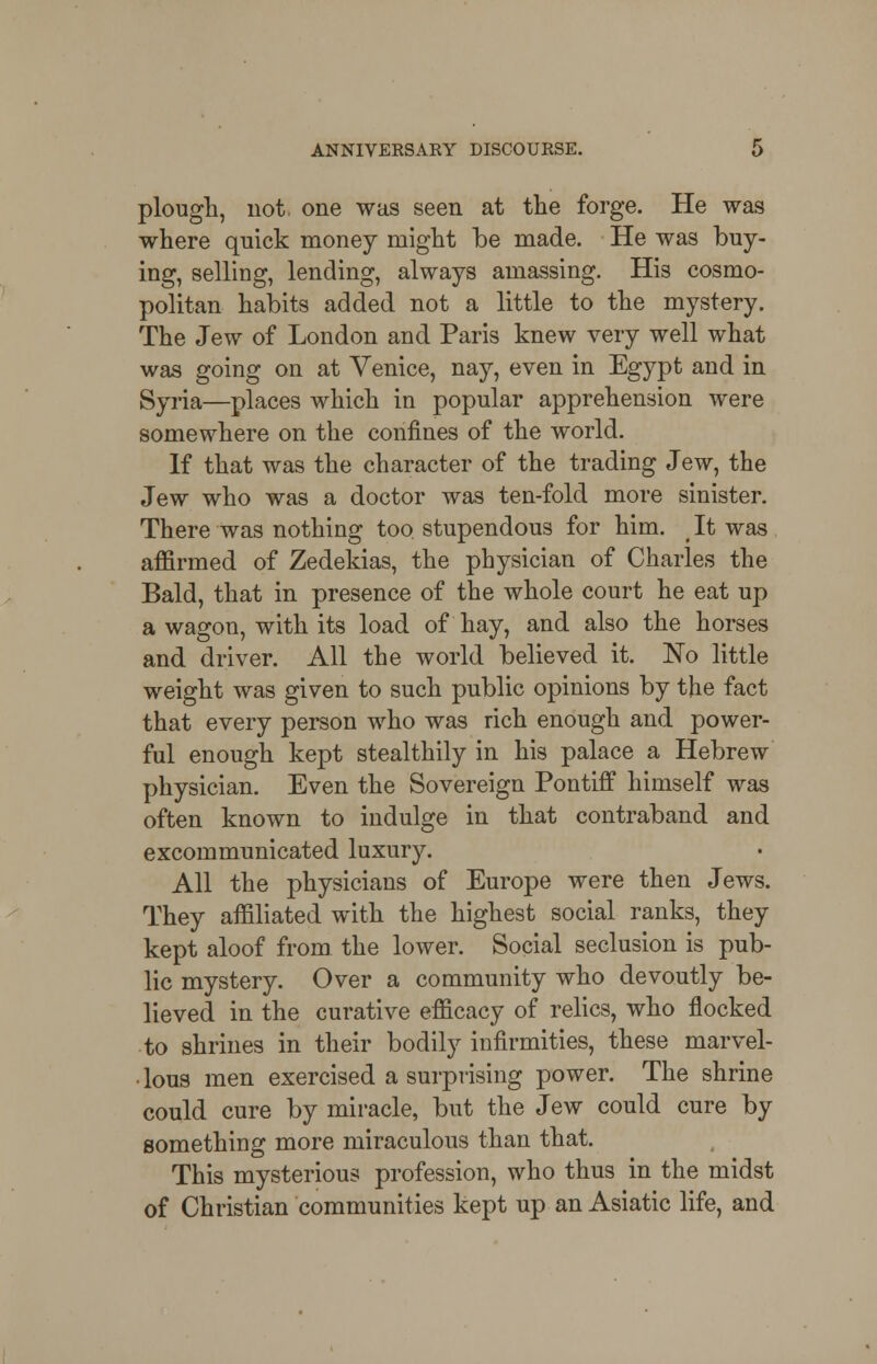 plough, not. one was seen at the forge. He was where quick money might be made. He was buy- ing, selling, lending, always amassing. His cosmo- politan habits added not a little to the mystery. The Jew of London and Paris knew very well what was going on at Venice, nay, even in Egypt and in Syria—places which in popular apprehension were somewhere on the confines of the world. If that was the character of the trading Jew, the Jew who was a doctor was ten-fold more sinister. There was nothing too stupendous for him. (It was affirmed of Zedekias, the physician of Charles the Bald, that in presence of the whole court he eat up a wagon, with its load of hay, and also the horses and driver. All the world believed it. No little weight was given to such public opinions by the fact that every person who was rich enough and power- ful enough kept stealthily in his palace a Hebrew physician. Even the Sovereign Pontiff himself was often known to indulge in that contraband and excommunicated luxury. All the physicians of Europe were then Jews. They affiliated with the highest social ranks, they kept aloof from the lower. Social seclusion is pub- lic mystery. Over a community who devoutly be- lieved in the curative efficacy of relics, who flocked to shrines in their bodily infirmities, these marvel- • lous men exercised a surprising power. The shrine could cure by miracle, but the Jew could cure by something more miraculous than that. This mysterious profession, who thus in the midst of Christian communities kept up an Asiatic life, and