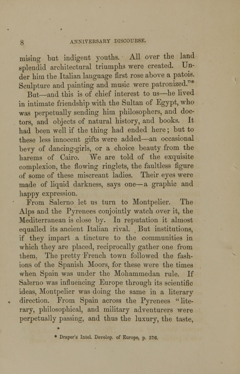 mising but indigent youths. All over the land splendid architectural triumphs were created. Un- der him the Italian language first rose above a patois. Sculpture and painting and music were patronized.* But—and this is of chief interest to us—he lived in intimate friendship with the Sultan of Egypt, who was perpetually sending him philosophers, and doc- tors, and objects of natural history, and books. It had been well if the thing had ended here; but to these less innocent gifts were added—an occasional bevy of dancing-girls, or a choice beauty from the harems of Cairo. We are told of the exquisite complexion, the flowing ringlets, the faultless figure of some of these miscreant ladies. Their eyes were made of liquid darkness, says one—a graphic and happy expression. From Salerno let us turn to Montpelier. The Alps and the Pyrenees conjointly watch over it, the Mediterranean is close by. In reputation it almost equalled its ancient Italian rival. But institutions, if they impart a tincture to the communities in which they are placed, reciprocally gather one from them. The pretty French town followed the fash- ions of the Spanish Moors, for these were the times when Spain was under the Mohammedan rule. If Salerno was influencing Europe through its scientific ideas, Montpelier was doing the same in a literary direction. From Spain across the Pyrenees lite- rary, philosophical, and military adventurers were perpetually passing, and thus the luxury, the taste,