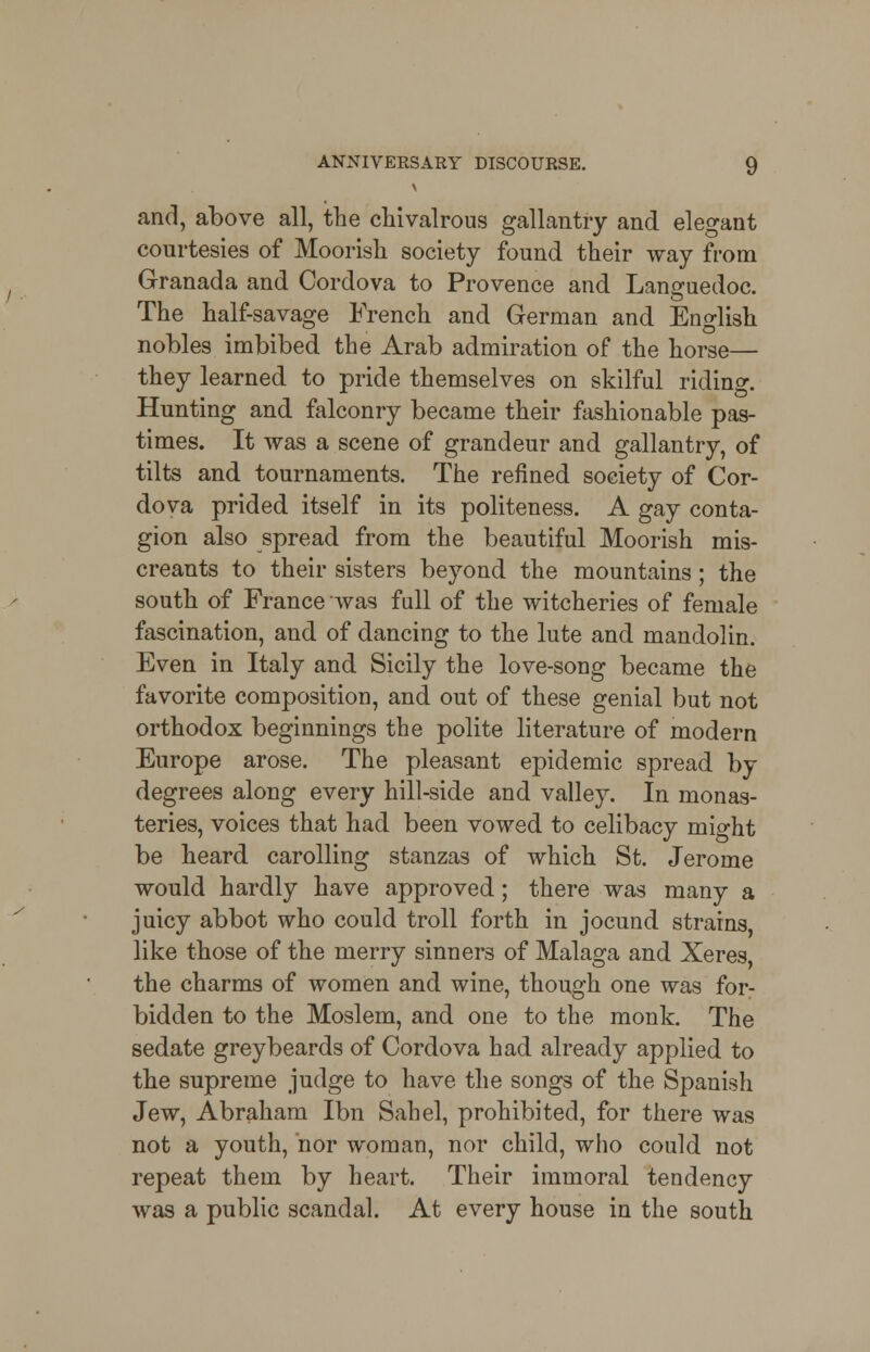 and, above all, the chivalrous gallantry and elegant courtesies of Moorish society found their way from Granada and Cordova to Provence and Languedoc. The half-savage French and German and English nobles imbibed the Arab admiration of the horse— they learned to pride themselves on skilful riding Hunting and falconry became their fashionable pas- times. It was a scene of grandeur and gallantry, of tilts and tournaments. The refined society of Cor- dova prided itself in its politeness. A gay conta- gion also spread from the beautiful Moorish mis- creants to their sisters beyond the mountains; the south of France was full of the witcheries of female fascination, and of dancing to the lute and mandolin. Even in Italy and Sicily the love-song became the favorite composition, and out of these genial but not orthodox beginnings the polite literature of modern Europe arose. The pleasant epidemic spread by degrees along every hill-side and valley. In monas- teries, voices that had been vowed to celibacy mio-ht be heard carolling stanzas of which St. Jerome would hardly have approved; there was many a juicy abbot who could troll forth in jocund strains, like those of the merry sinners of Malaga and Xeres, the charms of women and wine, though one was for- bidden to the Moslem, and one to the monk. The sedate greybeards of Cordova had already applied to the supreme judge to have the songs of the Spanish Jew, Abraham Ibn Sahel, prohibited, for there was not a youth, nor woman, nor child, who could not repeat them by heart. Their immoral tendency was a public scandal. At every house in the south