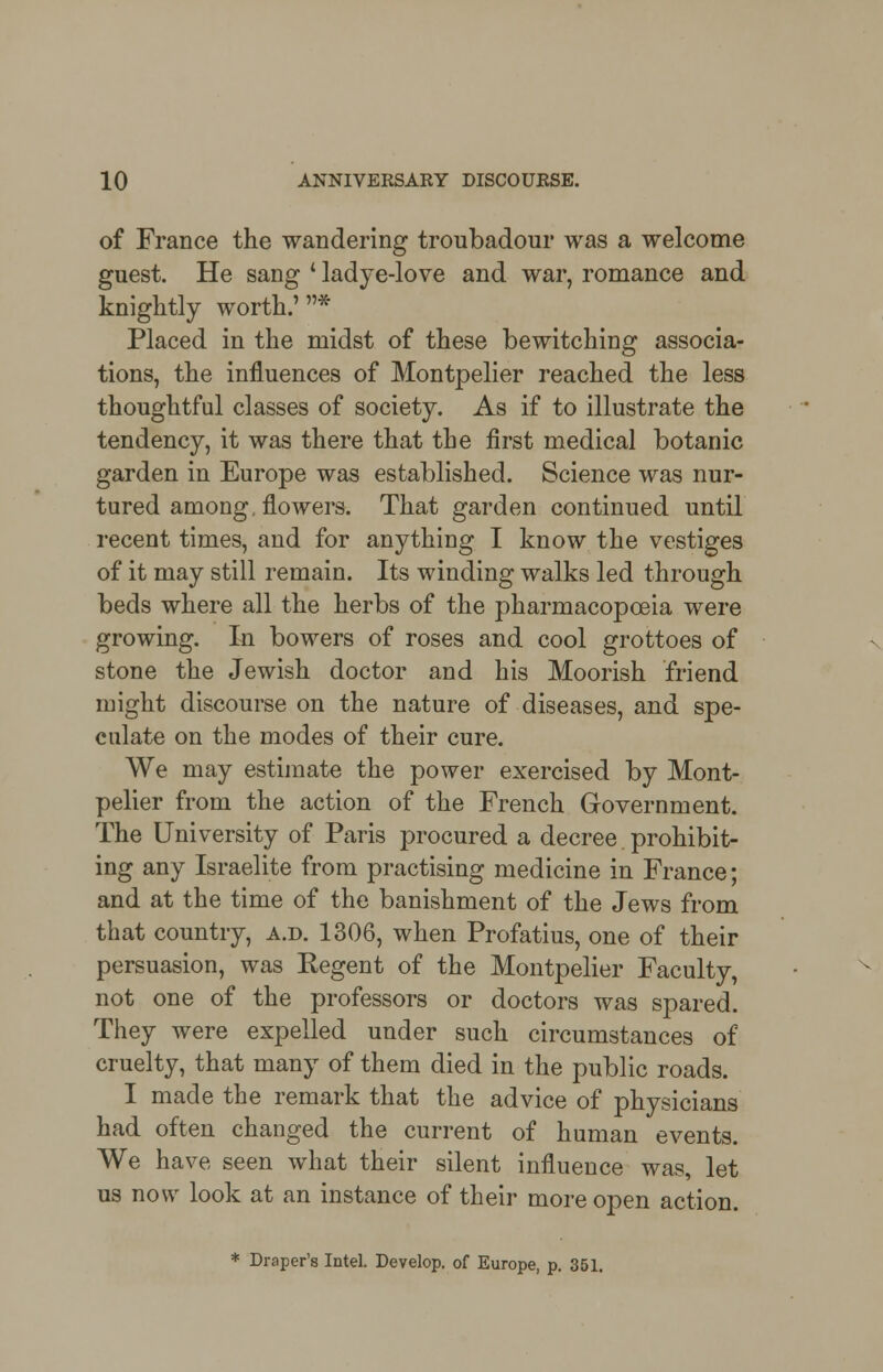 of France the wandering troubadour was a welcome guest. He sang * ladye-love and war, romance and knightly worth.'* Placed in the midst of these bewitching associa- tions, the influences of Montpelier reached the less thoughtful classes of society. As if to illustrate the tendency, it was there that the first medical botanic garden in Europe was established. Science was nur- tured among, flowers. That garden continued until recent times, and for anything I know the vestiges of it may still remain. Its winding walks led through beds where all the herbs of the pharmacopoeia were growing. In bowers of roses and cool grottoes of stone the Jewish doctor and his Moorish friend might discourse on the nature of diseases, and spe- culate on the modes of their cure. We may estimate the power exercised by Mont- pelier from the action of the French Government. The University of Paris procured a decree prohibit- ing any Israelite from practising medicine in France; and at the time of the banishment of the Jews from that country, a.d. 1306, when Profatius, one of their persuasion, was Kegent of the Montpelier Faculty, not one of the professors or doctors was spared. They were expelled under such circumstances of cruelty, that many of them died in the public roads. I made the remark that the advice of physicians had often changed the current of human events. We have seen what their silent influence was, let us now look at an instance of their more open action.