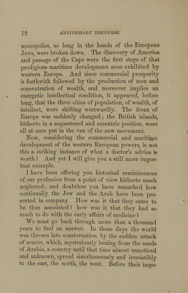 monopolies, so long in the hands of the European Jews, were broken down. The discovery of America and passage of the Cape were the first steps of that prodigious maritime development soon exhibited by western Europe. And since commercial prosperity is forthwith followed by the production of men and concentration of wealth, and moreover implies an energetic intellectual condition, it appeared, before long, that the three cities of population, of wealth, of intellect, were shifting westwardly. The front of Europe was suddenly changed; the British islands, hitherto in a sequestered and eccentric position, were all at once put in the van of the new movement. Now, considering the commercial and maritime development of the western European powers, is not this a- striking instance of what a doctor's advice is worth? And yet I will give you a still more impor- tant example. I have been offering you historical reminiscences of our profession from a point of view hitherto much neglected; and doubtless you have remarked how continually the Jew and the Arab have been pre- sented in company. How was it that they came to be thus associated? how was it that they had so much to do with the early affairs of medicine ? We must go back through, more than a thousand years to find an answer. In those days the world was thrown into consternation by the sudden attack of armies, which, mysteriously issuing from the sands of Arabia, a country until that time almost unnoticed and unknown, spread simultaneously and irresistibly to the east, the north, the west. Before their impe-