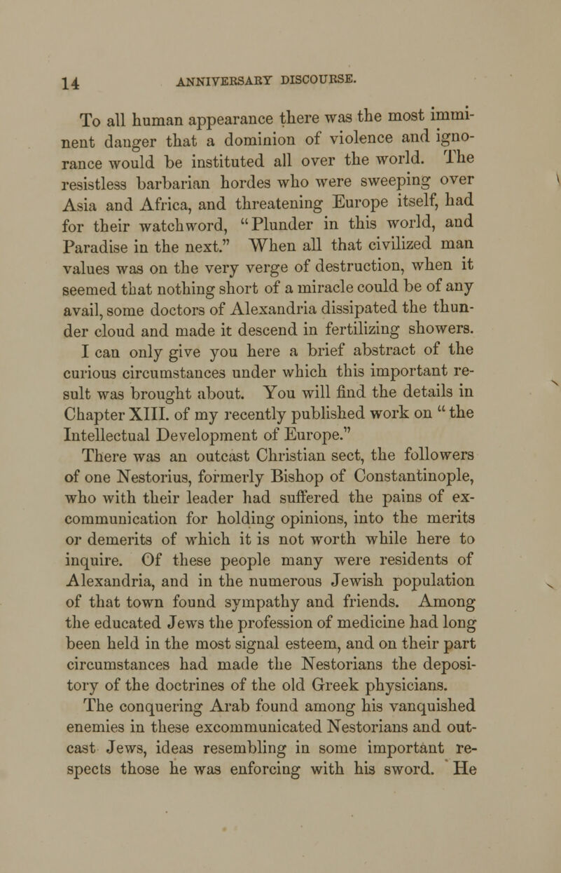 To all human appearance there was the most immi- nent danger that a dominion of violence and igno- rance would be instituted all over the world. The resistless barbarian hordes who were sweeping over Asia and Africa, and threatening Europe itself, had for their watchword, Plunder in this world, and Paradise in the next. When all that civilized man values was on the very verge of destruction, when it seemed that nothing short of a miracle could be of any avail, some doctors of Alexandria dissipated the thun- der cloud and made it descend in fertilizing showers. I can only give you here a brief abstract of the curious circumstances under which this important re- sult was brought about. You will find the details in Chapter XIII. of my recently published work on  the Intellectual Development of Europe. There was an outcast Christian sect, the followers of one Nestorius, formerly Bishop of Constantinople, who with their leader had suffered the pains of ex- communication for holding opinions, into the merits or demerits of which it is not worth while here to inquire. Of these people many were residents of Alexandria, and in the numerous Jewish population of that town found sympathy and friends. Among the educated Jews the profession of medicine had long been held in the most signal esteem, and on their part circumstances had made the Nestorians the deposi- tory of the doctrines of the old Greek physicians. The conquering Arab found among his vanquished enemies in these excommunicated Nestorians and out- cast Jews, ideas resembling in some important re- spects those he was enforcing with his sword. He