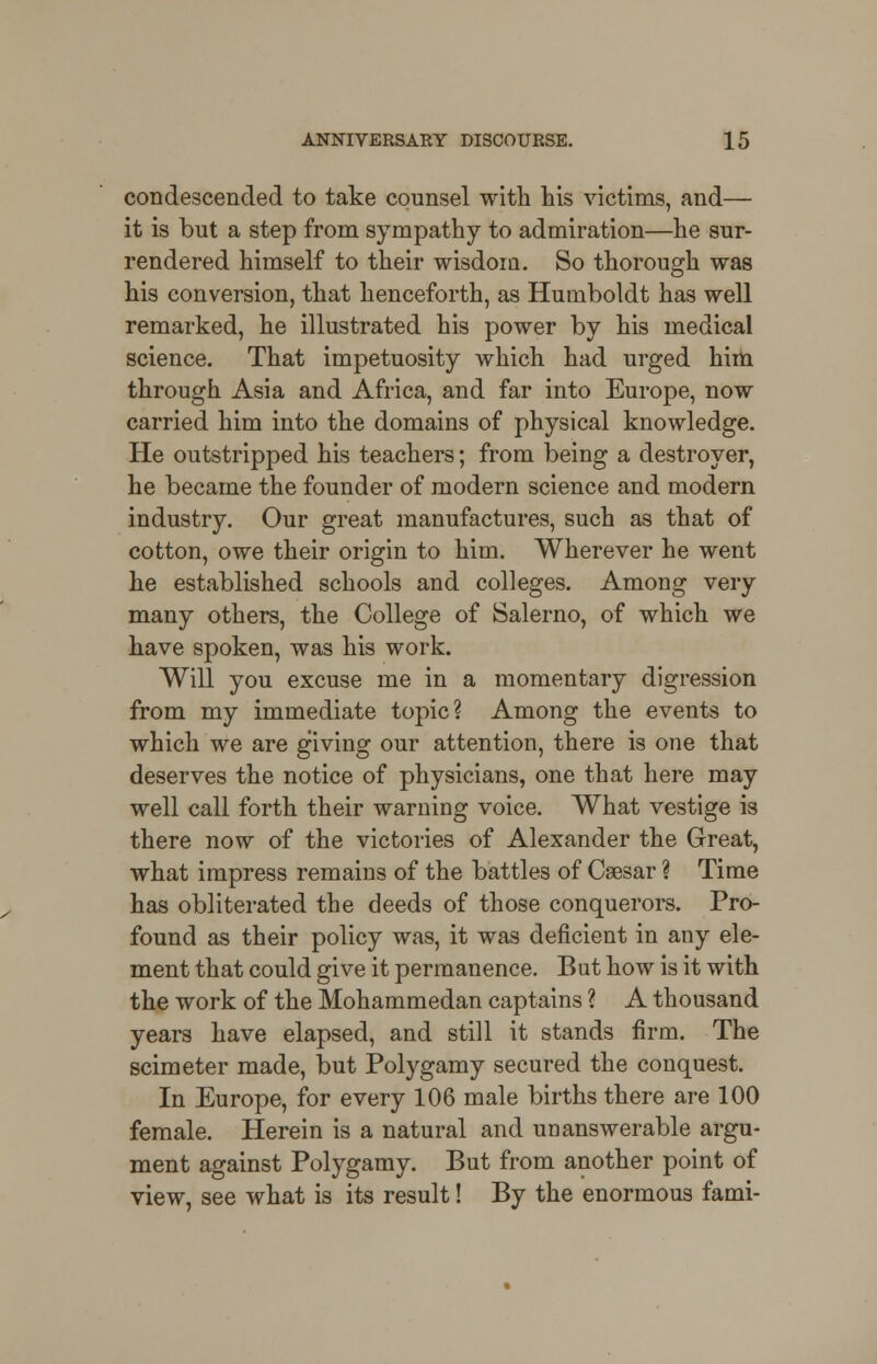 condescended to take counsel with his victims, and— it is but a step from sympathy to admiration—he sur- rendered himself to their wisdom. So thorough was his conversion, that henceforth, as Humboldt has well remarked, he illustrated his power by his medical science. That impetuosity which had urged him through Asia and Africa, and far into Europe, now carried him into the domains of physical knowledge. He outstripped his teachers; from being a destroyer, he became the founder of modern science and modern industry. Our great manufactures, such as that of cotton, owe their origin to him. Wherever he went he established schools and colleges. Among very many others, the College of Salerno, of which we have spoken, was his work. Will you excuse me in a momentary digression from my immediate topic? Among the events to which we are giving our attention, there is one that deserves the notice of physicians, one that here may well call forth their warning voice. What vestige is there now of the victories of Alexander the Great, what impress remains of the battles of Caesar ? Time has obliterated the deeds of those conquerors. Pro- found as their policy was, it was deficient in any ele- ment that could give it permanence. But how is it with the work of the Mohammedan captains ? A thousand years have elapsed, and still it stands firm. The scimeter made, but Polygamy secured the conquest. In Europe, for every 106 male births there are 100 female. Herein is a natural and unanswerable argu- ment against Polygamy. But from another point of view, see what is its result! By the enormous fami-