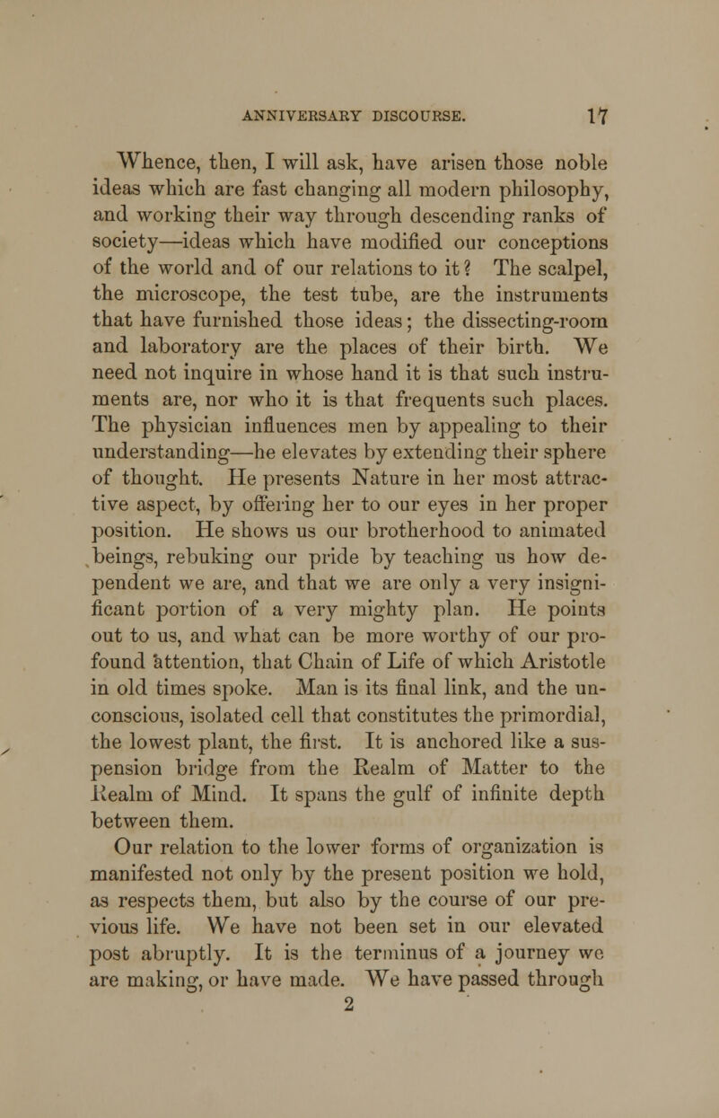 Whence, then, I will ask, have arisen those noble ideas which are fast changing all modern philosophy, and working their way through descending ranks of society—ideas which have modified our conceptions of the world and of our relations to it ? The scalpel, the microscope, the test tube, are the instruments that have furnished those ideas; the dissecting-room and laboratory are the places of their birth. We need not inquire in whose hand it is that such instru- ments are, nor who it is that frequents such places. The physician influences men by appealing to their understanding—he elevates by extending their sphere of thought. He presents Nature in her most attrac- tive aspect, by offering her to our eyes in her proper position. He shows us our brotherhood to animated beings, rebuking our pride by teaching us how de- pendent we are, and that we are only a very insigni- ficant portion of a very mighty plan. He points out to us, and what can be more worthy of our pro- found attention, that Chain of Life of which Aristotle in old times spoke. Man is its final link, and the un- conscious, isolated cell that constitutes the primordial, the lowest plant, the first. It is anchored like a sus- pension bridge from the Realm of Matter to the iiealrn of Mind. It spans the gulf of infinite depth between them. Our relation to the lower forms of organization is manifested not only by the present position we hold, as respects them, but also by the course of our pre- vious life. We have not been set in our elevated post abruptly. It is the terminus of a journey we are making, or have made. We have passed through