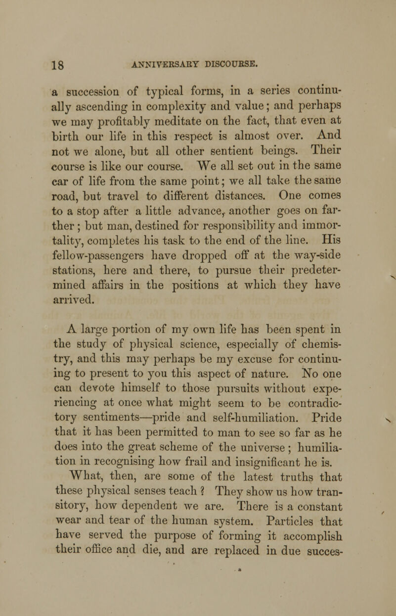 a succession of typical forms, in a series continu- ally ascending in complexity and value; and perhaps we may profitably meditate on the fact, that even at birth our life in this respect is almost over. And not we alone, but all other sentient beings. Their course is like our course. We all set out in the same ear of life from the same point; we all take the same road, but travel to different distances. One comes to a stop after a little advance,, another goes on far- ther ; but man, destined for responsibility and immor- tality, completes his task to the end of the line. His fellow-passengers have dropped off at the way-side stations, here and there, to pursue their predeter- mined affairs in the positions at which they have arrived. A large portion of my own life has been spent in the study of physical science, especially of chemis- try, and this may perhaps be my excuse for continu- ing to present to you this aspect of nature. No one can devote himself to those pursuits without expe- riencing at once what might seem to be contradic- tory sentiments—pride and self-humiliation. Pride that it has been permitted to man to see so far as he does into the great scheme of the universe ; humilia- tion in recognising how frail and insignificant he is. What, then, are some of the latest truths that these physical senses teach ? They show us how tran- sitory, how dependent we are. There is a constant wear and tear of the human system. Particles that have served the purpose of forming it accomplish their office and die, and are replaced in due succes-
