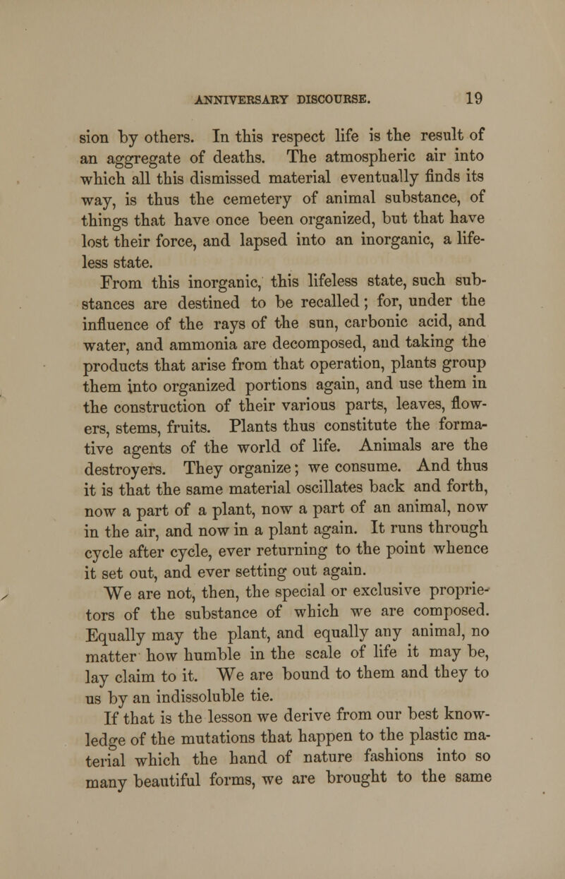 sion by others. In this respect life is the result of an aggregate of deaths. The atmospheric air into which all this dismissed material eventually finds its way, is thus the cemetery of animal substance, of things that have once been organized, but that have lost their force, and lapsed into an inorganic, a life- less state. From this inorganic, this lifeless state, such sub- stances are destined to be recalled; for, under the influence of the rays of the sun, carbonic acid, and water, and ammonia are decomposed, and taking the products that arise from that operation, plants group them into organized portions again, and use them in the construction of their various parts, leaves, flow- ers, stems, fruits. Plants thus constitute the forma- tive agents of the world of life. Animals are the destroyers. They organize; we consume. And thus it is that the same material oscillates back and forth, now a part of a plant, now a part of an animal, now in the air, and now in a plant again. It runs through cycle after cycle, ever returning to the point whence it set out, and ever setting out again. We are not, then, the special or exclusive proprie- tors of the substance of which we are composed. Equally may the plant, and equally any animal, no matter how humble in the scale of life it may be, lay claim to it. We are bound to them and they to us by an indissoluble tie. If that is the lesson we derive from our best know- ledge of the mutations that happen to the plastic ma- terial which the hand of nature fashions into so many beautiful forms, we are brought to the same