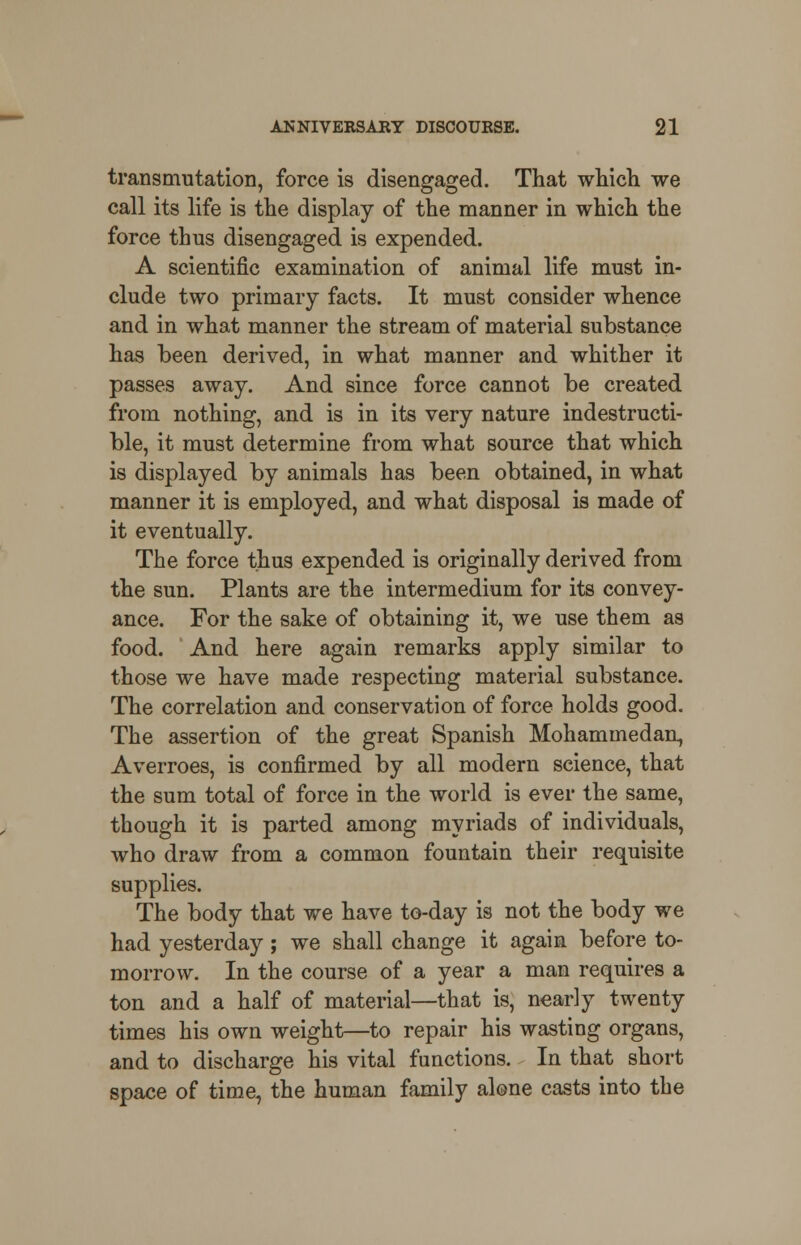 transmutation, force is disengaged. That which we call its life is the display of the manner in which the force thus disengaged is expended. A scientific examination of animal life must in- clude two primary facts. It must consider whence and in what manner the stream of material substance has been derived, in what manner and whither it passes away. And since force cannot be created from nothing, and is in its very nature indestructi- ble, it must determine from what source that which is displayed by animals has been obtained, in what manner it is employed, and what disposal is made of it eventually. The force thus expended is originally derived from the sun. Plants are the intermedium for its convey- ance. For the sake of obtaining it, we use them as food. And here again remarks apply similar to those we have made respecting material substance. The correlation and conservation of force holds good. The assertion of the great Spanish Mohammedan, Averroes, is confirmed by all modern science, that the sum total of force in the world is ever the same, though it is parted among myriads of individuals, who draw from a common fountain their requisite supplies. The body that we have to-day is not the body we had yesterday; we shall change it again before to- morrow. In the course of a year a man requires a ton and a half of material—that is, nearly twenty times his own weight—to repair his wasting organs, and to discharge his vital functions. In that short space of time, the human family alone casts into the