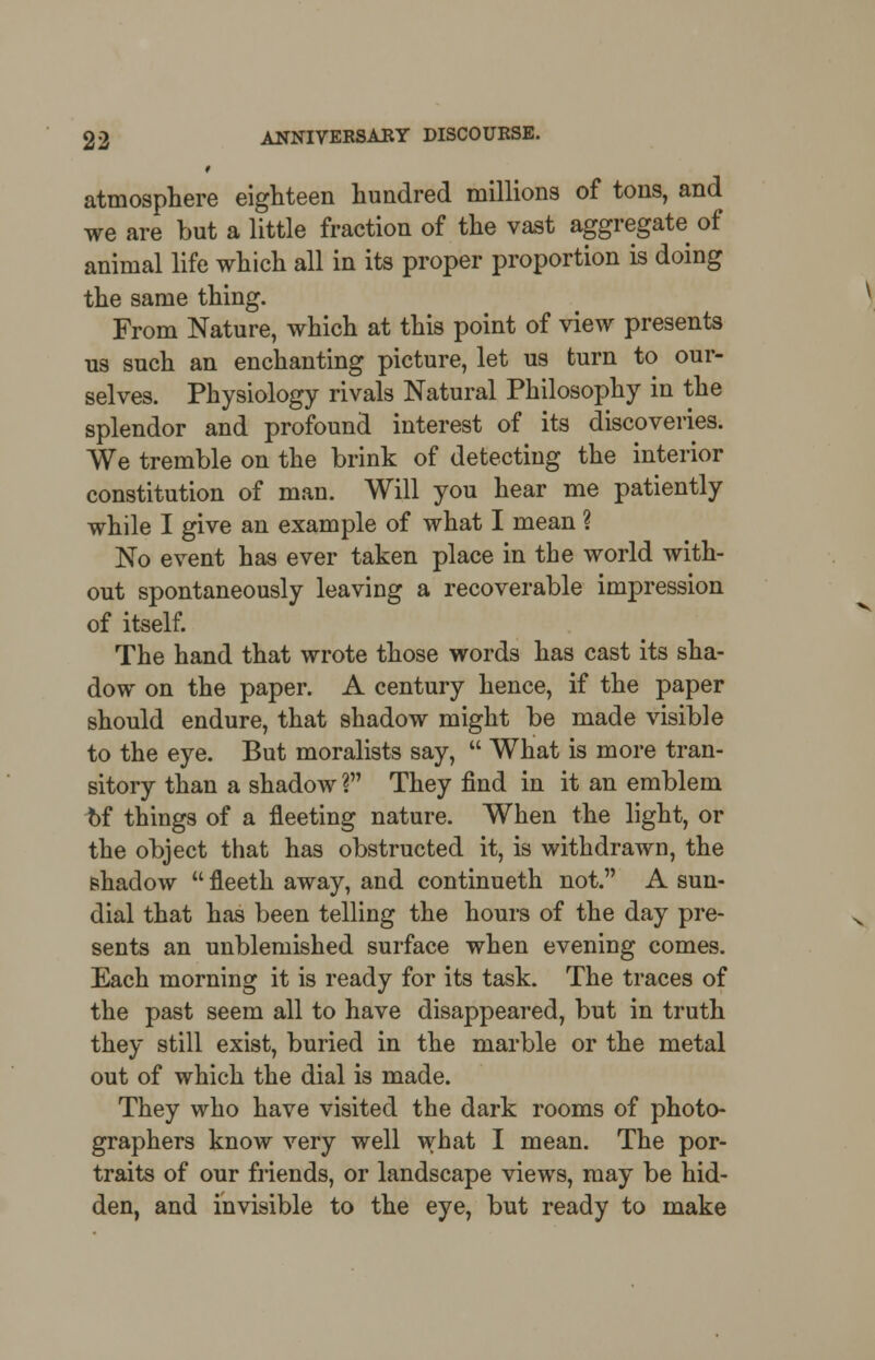 atmosphere eighteen hundred millions of tons, and we are but a little fraction of the vast aggregate of animal life which all in its proper proportion is doing the same thing. From Nature, which at this point of view presents us such an enchanting picture, let us turn to our- selves. Physiology rivals Natural Philosophy in the splendor and profound interest of its discoveries. We tremble on the brink of detecting the interior constitution of man. Will you hear me patiently while I give an example of what I mean ? No event has ever taken place in the world with- out spontaneously leaving a recoverable impression of itself. The hand that wrote those words has cast its sha- dow on the paper. A century hence, if the paper should endure, that shadow might be made visible to the eye. But moralists say,  What is more tran- sitory than a shadow ? They find in it an emblem of things of a fleeting nature. When the light, or the object that has obstructed it, is withdrawn, the shadow  fleeth away, and continueth not. A sun- dial that has been telling the hours of the day pre- sents an unblemished surface when evening comes. Each morning it is ready for its task. The traces of the past seem all to have disappeared, but in truth they still exist, buried in the marble or the metal out of which the dial is made. They who have visited the dark rooms of photo- graphers know very well what I mean. The por- traits of our friends, or landscape views, may be hid- den, and invisible to the eye, but ready to make