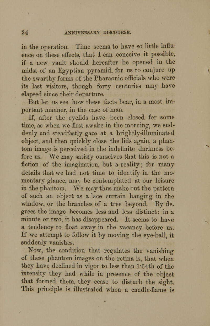 in the operation. Time seems to have so little influ- ence on these effects, that I can conceive it possible, if a new vault should hereafter be opened in the midst of an Egyptian pyramid, for us to conjure up the swarthy forms of the Pharaonic officials who were its last visitors, though forty centuries may have elapsed since their departure. But let us see how these facts bear, in a most im- portant manner, in the case of man. If, after the eyelids have been closed for some time, as when we first awake in the morning, we sud- denly and steadfastly gaze at a brightly-illuminated object, and then quickly close the lids again, a phan- tom image is perceived in the indefinite darkness be- fore us. We may satisfy ourselves that this is not a fiction of the imagination, but a reality; for many details that we had not time to identify in the mo- mentary glance, ma)' be contemplated at our leisure in the phantom. We may thus make out the pattern of such an object as a lace curtain hanging in the window, or the branches of a tree beyond. By de- grees the image becomes less and less distinct: in a minute or two, it has disappeared. It seems to have a tendency to float away in the vacancy before us. If we attempt to follow it by moving the eye-ball, it suddenly vanishes. Now, the condition that regulates the' vanishing of these phantom images on the retina is, that when they have declined in vigor to less than l'64th of the intensity they had while in presence of the object that formed them, they cease to disturb the sight. This principle is illustrated when a candle-flame is