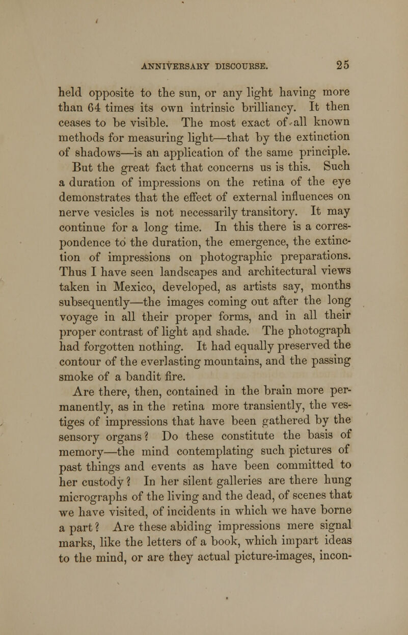 held opposite to the sun, or any light having more than 64 times its own intrinsic brilliancy. It then ceases to be visible. The most exact of ••all known methods for measuring light—that by the extinction of shadows—is an application of the same principle. But the great fact that concerns us is this. Such a duration of impressions on the retina of the eye demonstrates that the effect of external influences on nerve vesicles is not necessarily transitory. It may continue for a long time. In this there is a corres- pondence to the duration, the emergence, the extinc- tion of impressions on photographic preparations. Thus I have seen landscapes and architectural views taken in Mexico, developed, as artists say, months subsequently—the images coming out after the long voyage in all their proper forms, and in all their proper contrast of light and shade. The photograph had forgotten nothing. It had equally preserved the contour of the everlasting mountains, and the passing smoke of a bandit fire. Are there, then, contained in the brain more per- manently, as in the retina more transiently, the ves- tiges of impressions that have been gathered by the sensory organs? Do these constitute the basis of memory—the mind contemplating such pictures of past things and events as have been committed to her custody ? In her silent galleries are there hung micrographs of the living and the dead, of scenes that we have visited, of incidents in which we have borne a part ? Are these abiding impressions mere signal marks, like the letters of a book, which impart ideas to the mind, or are they actual picture-images, incon-