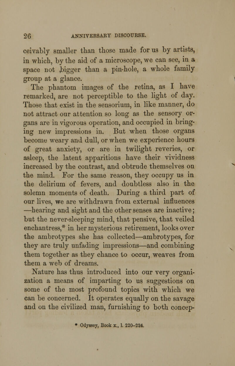 ceivably smaller than those made for us by artists, in which, by the aid of a microscope, we can see, in a space not jigger than a pin-hole, a whole family group at a glance. The phantom images of the retina, as I have remarked, are not perceptible to the light of day. Those that exist in the sensorium, in like manner, do not attract our attention so long as the sensory or- gans are in vigorous operation, and occupied in bring- ing new impressions in. But when those organs become weary and dull, or when we experience hours of great anxiety, or are in twilight reveries, or asleep, the latent apparitions have their vividness increased by the contrast, and obtrude themselves on the mind. For the same reason, they occupy us in the delirium of fevers, and doubtless also in the solemn moments of death. During a third part of our lives, we are withdrawn from external influences —hearing and sight and the other senses are inactive; but the never-sleeping mind, that pensive, that veiled enchantress,* in her mysterious retirement, looks over the ambrotypes she has collected—ambrotypes, for they are truly unfading impressions—and combining them together as they chance to occur, weaves from them a web of dreams. Nature has thus introduced into our very organi- zation a means of imparting to us suggestions on some of the most profound topics with which we can be concerned. It operates equally on the savage and on the civilized man, furnishing to both concep- * Odyssey, Book z., 1. 220-224.