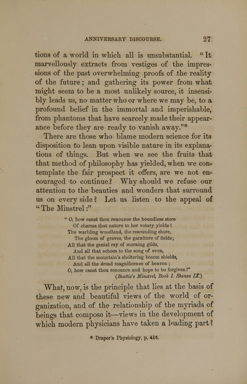 tions of a world in which all is unsubstantial. It marvellously extracts from vestiges of the impres- sions of the past overwhelming proofs of the reality of the future; and gathering its power from what might seem to be a most unlikely source, it insensi- bly leads us, no matter who or where we may be, to a profound belief in the immortal and imperishable, from phantoms that have scarcely made their appear- ance before they are ready to vanish away.* There are those who blame modern science for its disposition to lean upon visible nature in its explana- tions of things. But when we see the fruits that that method of philosophy has yielded, when we con- template the fair prospect it offers, are we not en- couraged to continue.? Why should we refuse our attention to the beauties and wonders that surround us on every side ? Let us listen to the appeal of The Minstrel:  O, how eanst thou renounce the boundless store Of charms that nature to her votary yields ! The warbling woodland, the resounding shore, The gloom of groves, the garniture of fields; All that the genial ray of morning gilds, And all that echoes to the song of even, All that the mountain's sheltering bosom shields, And all the dread magnificence of heaven ; 0, how canst thou renounce and hope to be forgiven f (Bealtie's Minstrel, Book I. Stanza IX.) What, now, is the principle that lies at the basis of these new and beautiful views of the world of or- ganization, and of the relationship of the myriads of beings that compose it—views in the development of which modern physicians have taken a leading part % * Draper's Physiology, p. 416.